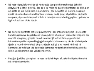 • Në rast të pavlefshmerise së kontratës cdo palë kontraktuese është e
detyruar t ia kthej tjetrës , atë që e ka marr në bazë të kontratës së tillë, por
në qoftë së kjo nuk është e mundshme, ose në qoftë se natyra e asaj që
është përmbushur e kundërshton kthimin, do të jepet shpërblimi përkatës
me para, sipas cmimeve në kohën e marrjes se vendimit gjyqësor , përveç se
ligji nuk cakton dicka tjetër.
• Në qoftë se kontrata është e pavlefshme për shkak të qëllimit , ose është
kunder parimeve kushtetuese të rregullimit shoqëror, dispozitave ligjore ose
morolit shoqeror, gjykata mund ta refuzojë në tërësi ose pjesërisht
kërkesën e palës se pandërgjegjshme për kthimin e asaj cka ka dhënë pala
tjetër e mund të vendosë që pala tjetër atë që e ka marrë në bazë të
kontratës se ndaluar t ia dorëzojë komunës në territorin e se cilës ajo e ka
silinë, vendbanimin ose vendqëndrimin.
• Pasojat juridike paraqiten ne rast se është kryer ekzekutimi I pjeshëm ose
në tërësi I kontratës.
 