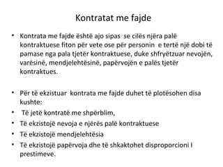 Kontratat me fajde
• Kontrata me fajde është ajo sipas se cilës njëra palë
kontraktuese fiton për vete ose për personin e tertë një dobi të
pamase nga pala tjetër kontraktuese, duke shfryëtzuar nevojën,
varësinë, mendjelehtësinë, papërvojën e palës tjetër
kontraktues.
• Për të ekzistuar kontrata me fajde duhet të plotësohen disa
kushte:
• Të jetë kontratë me shpërblim,
• Të ekzistojë nevoja e njërës palë kontraktuese
• Të ekzistojë mendjelehtësia
• Të ekzistojë papërvoja dhe të shkaktohet disproporcioni I
prestimeve.
 