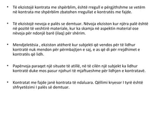 • Të ekzistojë kontrata me shpërblim, është rregull e përgjithshme se vetëm
në kontrata me shpërblim zbatohen rregullat e kontratës me fajde.
• Të ekzistojë nevoja e palës se demtuar. Nëvoja ekziston kur njëra palë është
në pozitë të veshtirë materiale, kur ka skamja në aspektin material ose
nëvoja për ndonjë barë (ilaq) për shërim.
• Mendjeletësia , ekziston atëherë kur subjekti që vendos për të lidhur
kontratë nuk mendon për përmbajtjen e saj, e as që di për rrejdhimet e
kontratës që lidh.
• Papërvoja paraqet një situate të atillë, në të cilën një subjekt ka lidhur
kontratë duke mos pasur njohuri të mjaftueshme për lidhjen e kontratavë.
• Kontratat me fajde janë kontrata të ndaluara. Qëllimi kryesor I tyrë është
shfryetëzimi I palës së demtuar.
 