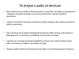 Të drejtat e palës së demtuar
• Pala e demtuar ka të drejtë të kërkojë anulimin e kontratës. Në qoftë se dispropocioni
I dhënieve reciproke të palëve nuk mund të eliminohet, kontrata shpallet e
pavlefshme.
• E drejta e anulimit të kontratës realizohet në afatin njëvjeçar dhe rrjedh prej çastit të
lidhjes se kontratës.
• Pala e demtuar ka të drejtë të kërkojë që kontrata të mbtet në fuqi, duke eliminuar
dispropocionin e prestimeve të shkaktuar me kontratën me fajde.
• I demtuar ka të drejtë të kërkojë shpërblimin e demit nëse I është shkaktuar dem
palës se demtuar me lidhjen e kontratës me fajde.
• Pasojat juridike të këtyre kontratavë janë të njëjta me ato të kontratavë të ndaluara.
 