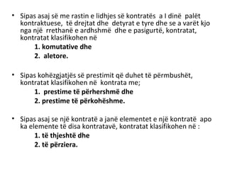 • Sipas asaj së me rastin e lidhjes së kontratës a I dinë palët
kontraktuese, të drejtat dhe detyrat e tyre dhe se a varët kjo
nga një rrethanë e ardhshmë dhe e pasigurtë, kontratat,
kontratat klasifikohen në
1. komutative dhe
2. aletore.
• Sipas kohëzgjatjës së prestimit që duhet të përmbushët,
kontratat klasifikohen në kontrata me;
1. prestime të përhershmë dhe
2. prestime të përkohëshme.
• Sipas asaj se një kontratë a janë elementet e një kontratë apo
ka elemente të disa kontratavë, kontratat klasifikohen në :
1. të thjeshtë dhe
2. të përziera.
 