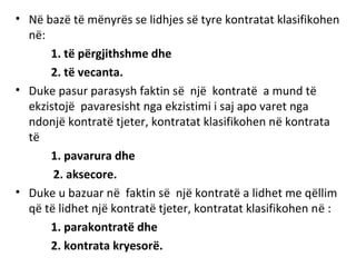 • Në bazë të mënyrës se lidhjes së tyre kontratat klasifikohen
në:
1. të përgjithshme dhe
2. të vecanta.
• Duke pasur parasysh faktin së një kontratë a mund të
ekzistojë pavaresisht nga ekzistimi i saj apo varet nga
ndonjë kontratë tjeter, kontratat klasifikohen në kontrata
të
1. pavarura dhe
2. aksecore.
• Duke u bazuar në faktin së një kontratë a lidhet me qëllim
që të lidhet një kontratë tjeter, kontratat klasifikohen në :
1. parakontratë dhe
2. kontrata kryesorë.
 