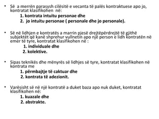 • Së a merrën parasysh cilësitë e vecanta të palës kontraktuese apo jo,
kontratat klasifikohen në:
1. kontrata intuitu personae dhe
2. jo intuitu personae ( personale dhe jo personale).
• Së në lidhjen e kontratës a marrin pjesë drejtëpërdrejtë të gjithë
subjektët që kanë shprehur vullnetin apo një person e lidh kontratën në
emer të tyre, kontratat klasifikohen në :
1. individuale dhe
2. kolektive.
• Sipas teknikës dhe mënyrës së lidhjes së tyre, kontratat klasifikohen në
kontrata me
1. përmbajtje të caktuar dhe
2. kontrata të adezionit.
• Varësisht së në një kontratë a duket baza apo nuk duket, kontratat
klasifikohen në:
1. kuazale dhe
2. abstrakte.
 
