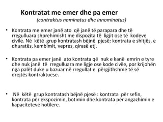 Kontratat me emer dhe pa emer
(contraktus nominatus dhe innominatus)
• Kontrata me emer janë ato që janë të parapara dhe të
rregulluara shprehimisht me dispozita të ligjit ose të kodeve
civile. Në këtë grup kontratash bëjnë pjesë: kontrata e shitjës, e
dhuratës, kembimit, vepres, qirasë etj.
• Kontrata pa emer janë ato kontrata që nuk e kanë emrin e tyre
dhe nuk janë të rregulluara me ligje ose kode civile, por krijohën
nga palët duke u bazuar në rregullat e përgjithshme të së
drejtës kontraktuese.
• Në këtë grup kontratash bëjnë pjesë : kontrata për sefin,
kontrata për ekspozimin, botimin dhe kontrata për angazhimin e
kapaciteteve hotilere.
 