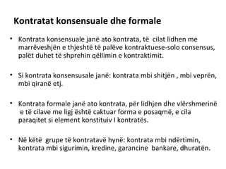 Kontratat konsensuale dhe formale
• Kontrata konsensuale janë ato kontrata, të cilat lidhen me
marrëveshjën e thjeshtë të palëve kontraktuese-solo consensus,
palët duhet të shprehin qëllimin e kontraktimit.
• Si kontrata konsensusale janë: kontrata mbi shitjën , mbi veprën,
mbi qiranë etj.
• Kontrata formale janë ato kontrata, për lidhjen dhe vlërshmerinë
e të cilave me ligj është caktuar forma e posaqmë, e cila
paraqitet si element konstituiv I kontratës.
• Në këtë grupe të kontratavë hynë: kontrata mbi ndërtimin,
kontrata mbi sigurimin, kredine, garancine bankare, dhuratën.
 