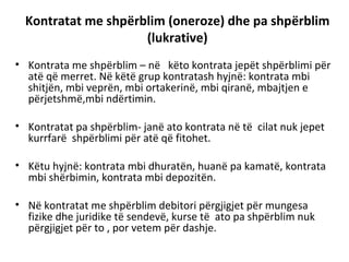 Kontratat me shpërblim (oneroze) dhe pa shpërblim
(lukrative)
• Kontrata me shpërblim – në këto kontrata jepët shpërblimi për
atë që merret. Në këtë grup kontratash hyjnë: kontrata mbi
shitjën, mbi veprën, mbi ortakerinë, mbi qiranë, mbajtjen e
përjetshmë,mbi ndërtimin.
• Kontratat pa shpërblim- janë ato kontrata në të cilat nuk jepet
kurrfarë shpërblimi për atë që fitohet.
• Këtu hyjnë: kontrata mbi dhuratën, huanë pa kamatë, kontrata
mbi shërbimin, kontrata mbi depozitën.
• Në kontratat me shpërblim debitori përgjigjet për mungesa
fizike dhe juridike të sendevë, kurse të ato pa shpërblim nuk
përgjigjet për to , por vetem për dashje.
 