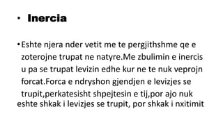 • Inercia
•Eshte njera nder vetit me te pergjithshme qe e
zoterojne trupat ne natyre.Me zbulimin e inercis
u pa se trupat levizin edhe kur ne te nuk veprojn
forcat.Forca e ndryshon gjendjen e levizjes se
trupit,perkatesisht shpejtesin e tij,por ajo nuk
eshte shkak i levizjes se trupit, por shkak i nxitimit
 