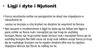 • Ligji i dyte i Njutonit
• Forca rezultante eshte ne perpjestim te drejt me shpejtesin e
ndryshimit te
sasise se levizjes e cila kryhet ne drejtim te veprimit te forces.
• Nje vecanti e rendesishme e ligjit te dyte qe ka lidhje me ligjin e
pare eshte se forca nuk i nevojitet qe nje trup te vazhdoj
levizjen.Nese nje trup eshte duke levizur nuk i nevojitet forca qe te
vazhdoj levizjen.Ne fakt nese ne trup nuk ndikon asnje force,ai trup
do te vazhdoje levizjen ne te njejtin drejtim dhe me te njejten
shpejtesi derisa nje force te ndikoj ne te.
 