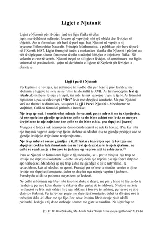 (1) Pr. Dr. Bilal Shkurtaj,Ma.AnidaDuka “Kursi i fizikesse pergjithshme”fq73-74
(2) Pr. Dr. Bilal Shkurtaj,Ma.AnidaDuka “Kursi i fizikesse pergjithshme”fq79
Ligjet e Njutonit
Ligjet e Njutonit për lëvizjen janë tre ligje fizike të cilat
japin marrëdhëniet ndërmjet forcave që veprojnë mbi një objekt dhe lëvizjes së
objektit. Ato u formuluan për herë të parë nga Isak Njutoni në veprën e tij
kryesore Philosophiae Naturalis Principia Mathematica, e publikuar për here të parë
në 5 Korrik 1687. Ligjet formojnë bazën e mekanikes klasike dhe Njutoni i përdori ato
për të shpjeguar shume fenomene të cilat studiojnë lëvizjen e objekteve fizike. Në
volumin e trete të veprës, Njutoni tregoi se si ligjet e lëvizjes, të kombinuara me ligjin
universal të gravitacionit, çojne në derivimin e ligjeve të Keplerit për lëvizjen e
planeteve.
Ligji i parë i Njutonit
Per kuptimin e levizjes, nje ndihmese te madhe dha per here te pare Galileu, me
zbulimin e ligjeve te inercise ne fillim te shekullit te XVII. Ai futi konceptin levizje
ideale, domethene levizja e truipit, kur mbi te nuk veprojne trupa te tjere. Ai formuloi
hipotezen sipas se ciles trupi i “lire” leviz me shpejtesi konstante. Me pas Njutoni
vuri ate themel te dinamikes, sot quhet Ligji i Pare i Njutonit. Mbeshtetur ne
vrojtimet, Galileu formuloi parimin e inercise:
Nje trup qe nuk i nenshtrohet ndonje force, nuk peson ndryshime te shpejtesise.
Ai ose ngelet ne gjendje qetesie (ne qofte se do ishte ashtu) ose levizne menyre
drejtvizore te njetrajtshme (ne qofte se do ishte ashtu, pra shpejtesi jozero)
Mungesa e forces nuk nenkupton domosdoshmerisht se nuk ka levizje. Pra, kur mbi
nje trup nuk vepron asnje trup tjeter, atehere ai ndoshet ose ne gjendje prehjeje ose ne
gjendje levizjeje drejtvizore te njetrajtshme.
Nje trup mbetet ose ne gjendjen e tij fillestare te prehjes apo te levizjes me
shpejtesi (vektoriale) konstante ose ne levizje drejtvizore te njetrajtshme, ne
qofte se rezultantja e forcave te jashtme qe vepron mbi te eshte zero.(1)
Para se Njutoni te formulonte ligjet e tij, mendohej se – per te mbajtur nje trup ne
levizje me shpejtesi konstante – eshte i nevojshem nje veprim ose nje force shtytese
apo terheqese. Mendohej qe nje trup eshte ne gjendjen e tij te natyrshme, te
vetvetishme, kur ai ndodhet ne qetesi. Prandaj per te bere te mundur venien e tij ne
levizje me shpejtesi konstante, duhet te shtyhet nga ndonje veprim i jashtem.
Perndryshe ai do te pushonte natyrshem se levizuri.
Ne qofte se levizim nje liber mbi tavoline duke e shtyre, me pas e leme te lire, ai do te
rreshqiste per nje kohe shume te shkurter dhe pastaj do te ndalonte. Njutoni ne kete
rast kuptoi se libri nuk eshte i lire nga ndikimi i forcave te jashtme, per arsye se atje
ekziston ferkimi. Per ta levizur prape me shpejtesi konstante, duhet ta shtyjme ose ta
terheqim duke e lidhur me nje fije. Por, nese levizim librin ne nje piste akulli
patinazhi, levizja e tij do te vazhdoje shume me gjate se tavolina. Ne siperfaqe te
 