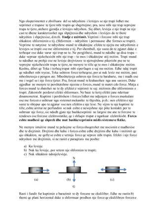 (1) Pr. Dr. Bilal Shkurtaj,Ma.AnidaDuka “Kursi i fizikesse pergjithshme”fq73-74
(2) Pr. Dr. Bilal Shkurtaj,Ma.AnidaDuka “Kursi i fizikesse pergjithshme”fq79
Nga eksperimentet e zhvilluara del se ndryshimi i levizjes se nje trupi lidhet me
veprimet e trupave te tjere mbi trupin qe shqyrtojme; pra, nese mbi nje trup veprojne
trupa te tjere, atehere gjendja e levizjes ndryshon. Siç dihet, levizja e nje trupi ne nje
cast te dhene karakterizohet nga shpejtesia dhe ndryshim i levizjes do te thote
ndryshim i shpejtesise, d.m.th. lindje e nxitimit. Veprimi i forcave mbi nje trup
shkakton shformimin e tij. (Shformim – ndryshim i permasave dhe formes se trupit).
Veprime te natyrave te ndryshme mund te shkaktojne efekte te njejta me ndryshimin e
levizjes se trupit ose me shformimin e tij. Per shembull, nje suste do te zgjatet duke e
terhequr ose duke varur nje trup ne te. Ne pergjithesi, mund te ndodhe qe disa trupa –
duke vepruar njekohesisht mbi nje trup – te mos i shkaktojne atij nxitim. Trupi mund
te ndodhet ne prehje ose ne levizje drejtvizore te njetrajtshme pikerisht pse ne te
veprojne njekohesisht trupa te tjere, ne menyre te tille qe te mos i shkaktojne nxitim.
Keshtu, dihet qe Toka i terheq trupat mbi siperfaqen e saj me nxitim. Edhe ndaj trupit
qe ndodhet mbi tryeze, Toka ushtron force terheqese, por ai nuk leviz me nxitim, pasi
mbeshtetesja e pengon ate. Mbeshtetesja ushtron nje force te barabarte, me i madh ose
me i vogel se i nje force tjeter. Pra, forcat mund te krahasohen nga ana sasiore. Duke
zgjedhur ne menyre te pershtatshme njesine e forces, mund te matet cdo force. Matja e
forces mund te zbatohet ne te dy efektet e veprimit te saj: nxitimin dhe shformimin e
trupit. Zakonisht perdoret efekti shformues. Ne baze te ketij efekti jane ndertuar
dinamometrat. Kuptimi i perditshem i forces lidhet me ndjenjen e forces muskulare
ose me forcen e ushtruar nga sistemet mekanike te thjeshta, p.sh.: nen efektin e nje
suste te shtypur apo te zgjatur ose nen efektin e nje leve. Ne vijim te nje kuptimi te
tille, eshte arritur ne perfundim se nuk eshte e nevojshme nje pike kontakti per te
ushtruar nje force, sic ndodh gjate nje bashkeveprimi ne largesi me ane te forcave te
rendeses ose forcave elektrostatike, qe i shfaqin trupat e ngarkuar elektrikisht. Forca
eshte madhesi qe shpreh dhe mat bashkeveprimin midis sistemeve fizike.
Ne menyre intuitive mund te pohojme se forcashoqerohet me nocionin e madhesise
dhe te drejtimit. Drejtimi dhe kahu i forces eshte edhe drejtimi dhe kahu i nxitimit qe
ajo shkakton, ne qofte se eshte e vetmja force qe vepron mbi trupin. Efekti i nje force
ndryshon me drejtimin, si ne rastet e paraqitura me poshte:
a) Ka levizje
b) Nuk ka levizje, por vetem nje shformim te trupit;
c) Nuk shkakton ndonjelevizje.
N
(a) (b) (c)
G
Rasti i fundit fur kuptimin e barazimit te dy forcave ne ekuliliber. Edhe ne rastin b)
themi qe plani horizontal duke u shformuar prodhon nje force qe ekulilibron forcene
 