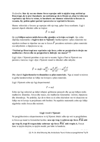 (1) Pr. Dr. Bilal Shkurtaj,Ma.AnidaDuka “Kursi i fizikesse pergjithshme”fq73-74
(2) Pr. Dr. Bilal Shkurtaj,Ma.AnidaDuka “Kursi i fizikesse pergjithshme”fq79
Perfundim: Kur dy ose me shume forca veprojne mbi te njejtin trup, nxitimi qe
fiton trupi, do te jete i barabarte me nxitiminqe do te fitonte ai, sikur te ishte nen
veprimin e nje force te vetme, te barabarte me shumen vektoriale te forcave te
vecanta. Ky pohim quhet parimi i pavaresise se veprimit te forcave.
Shuma vektoriale e forcave qe veprojne mbi nje trup, quhet force rezultante. Ligji i
njutonit shpesh shkruhet edhe ne trajten:
𝐹⃗ = 𝑚𝑎⃗
Qe jep lidhjen sasiore midis forces dhe gjendjes se levizjes se trupit. Ajo eshte
shprehja matematike e ligjit te dyte te Njutonit: bashkeveprimi i pikes materiale me
mjedisin rrethues te shprehur me ane te forces 𝐹⃗ percakton nxitimin e pikes materiale
ose ndryshimin e shpejtesise se saj.
“Nxitimi qe fiton trupi nen veprimin e nje force, eshte ne perpjestim te drejte me
madhesine e forces dhe ne perpjestim te zhdrejte me masen” (2)
Ligji i dyte i Njutonit permban si nje rast te vecante ligjin e Pare te Njutonit ose
parimin e inercise. Ligji i dyte i Njutonit mund te shkruhet edhe ndryshe:
𝐹⃗ = 𝑚𝑎⃗= m
𝑑𝑣⃗⃗
𝑑𝑡
= m
𝑑
𝑑𝑡
(
𝑑𝑟⃗
𝑑𝑡
) = m
𝑑2∗𝑟⃗
𝑑𝑡2
Dhe shpreh ligjinthemelor te dinamikes se pikes materiale. Nga ai mund te nxirren
te gjitha karakteristikat ne lidhje me levizjen e pikes materiale.
Ligji i Njutonit eshte nje ligj eksperimental:
𝐹⃗ = 𝑚𝑎⃗
Eshte nje ligj vektorial qe duhet mbajtur gjithmone parasysh dhe qe jep lidhjen midis
madhesive dinamike; forces dhe mases, me madhesine kinematike: nxitimi, shpejtesia
dhe zhvendosja. Ne praktike, kjo do te thote se ai eshte ekuivalent me tri ekuacione ne
lidhje me tri levizje te projektuara mbi boshtet. Ne aspektin matematik eshte nje lidhje
algjebrike midis forces dhe nxitimit.
Ligji i tretë i Njutonit
Ne pergjithesimin e eksperimenteve te tij Njutoni zbuloi edhe nje veti te pergjithshme
te forces qe mund te formulohet keshtu: nese nje trup A ushtron nje force 𝑭 𝐀𝐁⃗⃗⃗⃗⃗⃗⃗⃗ mbi
nje trup B, trupi B reagon duke ushtruar nje force 𝑭 𝐁𝐀⃗⃗⃗⃗⃗⃗⃗⃗ mbi trupin A. Forcat
kane te njejtin drejtim, te njejtin modul, por kahe te kunderta:
 
