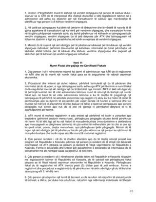 1. Drejtori i Përgjithshëm mund t’i lëshojë një vendim shpjegues një personi të caktuar duke i
sqaruar se si ATK do të interpretojë dhe zbatojë dispozitat e këtij legjislacionit tatimor që e
administron atë ashtu siç zbatohet për një transaksionin të caktuar apo marrëveshje të
planifikuar nga personi i cili kërkon vendimin shpjegues.

2. Në qoftë se tatimpaguesi ka bërë një deklarim të tërësishme dhe të vërtetë të natyrës të të
gjitha aspekteve të transaksionit që ka vlerë për vendimin shpjegues, dhe transaksioni kryhet
në të gjitha pikëpamjet materiale ashtu siç është përshkruar në kërkesën e tatimpaguesit për
vendim shpjegues, vendimi shpjegues do të jetë detyrues për ATK dhe tatimpaguesin në
lidhje me zbatimin e ligjit siç parashikohej në kohën e nxjerrjes së vendimit shpjegues.

3. Ministri do të nxjerrë një akt nënligjor për të përshkruar kërkesat për të kërkuar një vendim
shpjegues individual; përfshirë dokumentet që kërkohen, informatat që duhet përmbajtur në
kërkesë, afatet kohore për të kërkuar dhe lëshuar vendime shpjeguese dhe pagesat që
kërkohen për të kërkuar një vendim shpjegues individual.


                                          Neni 11
                       Numri Fiskal dhe pajisja me Certifikatë Fiskale

1. Çdo person i cili i nënshtrohet ndonjë lloj tatimi të administruar nga ATK do të regjistrohet
në ATK dhe do të marrë një numër fiskal para se të angazhohet në ndonjë veprimtari
ekonomike.

2. Procedurat dhe kriteret që duhet ndjekur, përfshirë formularët që do të përdoren dhe
informatat që do të jepen, si nga tatimpaguesi ashtu edhe nga ATK për lëshimin e numrit fiskal
do të rregullohet me një akt nënligjor që do të lëshohet nga ministri i MEF-it. Akti nën-ligjor do
të përfshijë kushtet nën të cilat administrata tatimore mund të refuzojë të lëshojë një numër
fiskal apo në bazë të së cilës administrata tatimore e ka të drejtën të çregjistrojë një
tatimpagues të përfshirë në aktivitete ekonomike nga regjistri i tij aktiv kur ka histori të dobët të
përmbushjes apo ka dyshim të arsyeshëm për vepër penale në fushën e tatimeve dhe kur
mundet në mënyrë të arsyeshme të pritet bazuar në faktet e rastit se tatimpaguesi apo personi
përgjegjës nuk synon apo nuk do të jetë në gjendje t’i përmbahet detyrave të tij të
bashkëpunimit për tatime.

3. ATK mund të mohojë regjistrimin e çdo entiteti që përfshinë në listën e zyrtarëve apo
drejtorëve (përfshirë drejtorin menaxhues), përfaqësues përgjegjës sikurse është përshkruar
në nenin 16 të këtij ligji që ka një histori të mos-përmbushjes (mos-dorëzimin e deklaratave
apo mos-pagesën e obligimeve tatimore) në çdo entitet të mëhershëm për të cilin ai ose ajo
ka qenë ortak, pronar, drejtor menaxhues, apo përfaqësues tjetër përgjegjës. Ministri do të
nxjerr një akt nënligjor për të përshkruar bazën për përcaktimin se një person ka një histori të
mos-përmbushjes dhe bazën sipas së cilës mund të mohohet regjistrimi.

4. Çdo person rezident i cili do të zhvillon afarizëm apo do të drejtoj ndonjë projekt ose
program në Republikën e Kosovës, përmes një personi jo-rezident do të ofrojë një deklaratë
informatash në ATK përpara se personi jo-rezident të fillojë veprimtarinë në Republikën e
Kosovës. Forma e deklaratës dhe kriteret për parashtrimin e deklaratës së informatave do të
përcaktohen me akt nënligjor sipas paragrafit 2. të këtij neni.

5. Çdo person jo-rezident i cili i nënshtrohet çfarëdo tatimi në Republikën e Kosovës në pajtim
me legjislacionin tatimor të Republikës së Kosovës, do të caktojë një përfaqësues fiskal
përpara se të fillojë ndonjë veprimtari ekonomike në Republikën e Kosovës. Përfaqësuesi
fiskal do të regjistrohet në ATK brenda pesë (5) ditëve pasi të jetë emëruar. Forma e
regjistrimit dhe procedurat e regjistrimit do të përshkruhen në aktin nën-ligjor që do të lëshohet
sipas paragrafit 2. të këtij neni.

6. Çdo person që ndryshon një formë të biznesit, e cila rezulton në ndryshim të statusit juridik
të biznesit, e tillë si, por duke mos u kufizuar, ndryshim nga ndërmarrje individuale në Shoqëri



                                                                                                   10
 