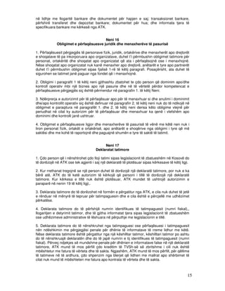 në lidhje me llogaritë bankare dhe dokumentet për hapjen e saj; transaksionet bankare,
përfshirë transferet dhe depozitat bankare; dokumentet për hua; dhe informata tjera të
specifikuara bankare me kërkesë nga ATK.


                                        Neni 16
             Obligimet e përfaqësuesve juridik dhe menaxherëve të pasurisë

1. Përfaqësuesit përgjegjës të personave fizik, juridik, ortakërive dhe menaxherët apo drejtorët
e shoqatave të pa inkorporuara apo organizatave, duhet t’i përmbushin obligimet tatimore për
personat, ortakëritë dhe shoqatat apo organizatat që ata i përfaqësojnë ose i menaxhojnë.
Nëse shoqatat apo organizatat nuk kanë menaxher apo drejtorë, anëtarët e tyre apo partnerët
duhet t’i përmbushin obligimet sipas fjalisë 1-rë të këtij paragrafi. Posaçërisht, ata duhet të
sigurohen se tatimet janë paguar nga fondet që i menaxhojnë.

2. Obligimi i paragrafit 1 të këtij neni gjithashtu zbatohet te çdo person që dominim apo/dhe
kontroll operativ mbi një biznes apo një pasurie dhe në të vërtetë përdor kompetencat e
përfaqësuesve përgjegjës siç është përmendur në paragrafin 1. të këtij Neni.

3. Ndërprerja e autorizimit për të përfaqësuar apo për të menaxhuar si dhe anulimi i dominimit
dhe/apo kontrollit operativ siç është definuar në paragrafin 2. të këtij neni nuk do të ndikojë në
obligimet e paraqitura në paragrafët 1. dhe 2. të këtij neni derisa këto obligime vlejnë për
periudhat në cilat ky autorizim për të përfaqësuar dhe menaxhuar ka qenë i vlefshëm apo
dominimi dhe kontrolli janë ushtruar.

4. Obligimet e përfaqësuesve ligjor dhe menaxherëve të pasurisë të vënë me këtë nen nuk i
liron personat fizik, ortakët e ortakërisë, apo anëtarët e shoqërive nga obligimi i tyre që më
saktësi dhe me kohë të raportojnë dhe paguajnë shumën e tyre të saktë të tatimit.


                                           Neni 17
                                      Deklaratat tatimore

1. Çdo person që i nënshtrohet çdo lloji tatimi sipas legjislacionit të zbatueshëm në Kosovë do
të dorëzojë në ATK ose tek agjenti i saj një deklaratë të plotësuar sipas kërkesave të këtij ligji.

2. Kur rrethanat tregojnë se një person duhet të dorëzojë një deklaratë tatimore, por nuk e ka
bërë atë, ATK do të ketë autorizim të kërkojë që personi i tillë të dorëzojë një deklaratë
tatimore. Kur kërkesa e tillë nuk është plotësuar, ATK mundet të ushtrojë autorizimin e
paraparë në nenin 19 të këtij ligji,.

3. Deklarata tatimore do të dorëzohet në formën e përgatitur nga ATK, e cila nuk duhet të jetë
e rënduar në mënyrë të tepruar për tatimpaguesin dhe e cila është e përcjellë me udhëzimet
përkatëse.

4. Deklarata tatimore do të përfshijë numrin identifikues të tatimpaguesit (numri fiskal),,
llogaritjen e detyrimit tatimor, dhe të gjitha informatat tjera sipas legjislacionit të zbatueshëm
ose udhëzimeve administrative të lëshuara në përputhje me legjislacionin e tillë.

5. Deklarata tatimore do të nënshkruhet nga tatimpaguesi ose përfaqësuesi i tatimpaguesit
nën ndëshkimin me përgjegjësi penale për dhënie të informatave të rreme lidhur me këtë.
Nëse deklarata tatimore është përgatitur nga një këshilltar tatimor, këshilltari tatimor po ashtu
do të nënshkruajë deklaratën dhe do të japë numrin e tij identifikues të tatimpaguesit (numri
fiskal). Përveç ndjekjes së mundshme penale për dhënien e informatave false në një deklaratë
tatimore, ATK mund të mos përfill çdo kreditim të TVSh-së së zbritshme i cili nuk është
mbështetur me fatura të vërteta dhe të sakta. Ngjashëm, ATK mund të mos përfill, për qëllime
të tatimeve në të ardhura, çdo shpenzim nga blerjet që lidhen me mallrat apo shërbimet të
cilat nuk mund të mbështeten me fatura apo kontrata të vërteta dhe të sakta.



                                                                                                 15
 