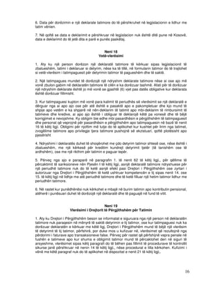6. Data për dorëzimin e një deklarate tatimore do të përshkruhet në legjislacionin e lidhur me
tatim vënien.

7. Në qoftë se data e deklarimit e përshkruar në legjislacion nuk është ditë pune në Kosovë,
data e deklarimit do të jetë dita e parë e punës paskëtaj.


                                             Neni 18
                                          Vetë-vlerësimi

1. Aty ku një person dorëzon një deklaratë tatimore të kërkuar sipas legjislacionit të
zbatueshëm, tatimi i deklaruar si detyrim, nëse ka të tillë, në formularin tatimor do të trajtohet
si vetë-vlerësim i tatimpaguesit për detyrimin tatimor të pagueshëm dhe të saktë.

2. Një tatimpagues mundet të dorëzojë një ndryshim deklarate tatimore nëse ai ose ajo më
vonë zbulon gabim në deklaratën tatimore të cilën e ka dorëzuar tashmë. Afati për të dorëzuar
një ndryshim deklarate është jo më vonë se gjashtë (6) vjet pas datës obligative kur deklarata
është dorëzuar fillimisht.

3. Kur tatimpaguesi kupton më vonë para kalimit të periudhës së vlerësimit se një deklaratë e
dërguar nga ai apo ajo ose për atë është e pasaktë apo e pakompletuar dhe kjo mund të
shpije apo vetëm e ka shpjerë në nën-deklarim të tatimit apo mbi-deklarim të rimbursimit të
tatimeve dhe kredive, ai apo ajo është i obliguar të deklarojë këtë pa vonesë dhe të bëjë
korrigjimet e nevojshme. Ky obligim bie edhe mbi pasardhësin e përgjithshëm të tatimpaguesit
dhe personat që veprojnë për pasardhësin e përgjithshëm apo tatimpaguesin në bazë të nenit
16 të këtij ligji. Obligimi për njoftim më tutje do të aplikohet kur kushtet për lirim nga tatimet,
zvogëlime tatimore apo privilegje tjera tatimore pushojnë së ekzistuari, qoftë plotësisht apo
pjesërisht

4. Ndryshimi i deklaratës duhet të shoqërohet me çdo detyrim tatimor shtesë ose, nëse është i
zbatueshëm, me një kërkesë për kreditim kundrejt detyrimit tjetër (të tanishëm ose të
ardhshëm), ose me një rikthim për tatimin e paguar tepër.

5. Përveç nga ajo e paraparë në paragrafin 1. të nenit 62 të këtij ligji,, për qëllime të
përcaktimit të sanksioneve nën Pjesën I të këtij ligji, asnjë deklaratë tatimore ndryshuese për
një periudhë tatimore nuk do të ketë asnjë efekt pasi Drejtori i Përgjithshëm ose zyrtari i
autorizuar nga Drejtori i Përgjithshëm të ketë ushtruar kompetencën e tij sipas nenit 14. ose
15. të këtij ligji në lidhje me atë periudhë tatimore dhe të ketë filluar një hetim tatimor lidhur me
periudhën tatimore.

6. Në rastet kur punëdhënësi nuk kërkohet e mbajë në burim tatimin apo kontributin pensional,
atëherë i punësuari duhet të dorëzojë një deklaratë dhe të paguajë në fund të vitit.


                                             Neni 19
                       Vlerësimi i Drejtorit të Përgjithshëm për Tatimin

1. Aty ku Drejtori i Përgjithshëm beson se informatat e siguruara nga një person në deklaratën
tatimore nuk paraqesin në mënyrë të saktë detyrimin e tij tatimor, ose kur tatimpaguesi nuk ka
dorëzuar deklaratën e kërkuar me këtë ligj, Drejtori i Përgjithshëm mund të bëjë një vlerësim
të detyrimit të tij tatimor, përfshirë, por duke mos u kufizuar në, vlerësimet që rezultojnë nga
përdorimi i faturave apo transaksioneve false. Përveç për rastet që përfshijnë vepra penale në
fushën e tatimeve apo kur shuma e obligimit tatimor mund të përcaktohet deri në siguri të
arsyeshme, vlerësimet sipas këtij paragrafi do të bëhen pas fillimit të procedurave të kontrollit
sikurse janë përshkruar në nenin 14 të këtij ligji,, nëse procedurat e tilla kërkohen. Kufizimi i
vënë me këtë paragraf nuk do të aplikohet në dispozitat e nenit 21 të këtij ligji,.




                                                                                                   16
 