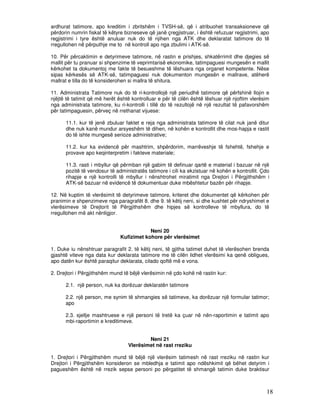 ardhurat tatimore, apo kreditim i zbritshëm i TVSH-së, që i atribuohet transaksioneve që
përdorin numrin fiskal të këtyre bizneseve që janë çregjistruar, i është refuzuar regjistrimi, apo
regjistrimi i tyre është anuluar nuk do të njihen nga ATK dhe deklaratat tatimore do të
rregullohen në përputhje me to në kontroll apo nga zbulimi i ATK-së.

10. Për përcaktimin e detyrimeve tatimore, në rastin e prishjes, shkatërrimit dhe djegies së
mallit për tu pranuar si shpenzime të veprimtarisë ekonomike, tatimpaguesi mungesën e mallit
kërkohet ta dokumentoj me fakte të besueshme të lëshuara nga organet kompetente. Nëse
sipas kërkesës së ATK-së, tatimpaguesi nuk dokumenton mungesën e mallrave, atëherë
mallrat e tilla do të konsiderohen si mallra të shitura.

11. Administrata Tatimore nuk do të ri-kontrollojë një periudhë tatimore që përfshinë llojin e
njëjtë të tatimit që më herët është kontrolluar e për të cilën është lëshuar një njoftim vlerësim
nga administrata tatimore, ku ri-kontrolli i tillë do të rezultojë në një rezultat të pafavorshëm
për tatimpaguesin, përveç në rrethanat vijuese:

      11.1. kur të jenë zbuluar faktet e reja nga administrata tatimore të cilat nuk janë ditur
      dhe nuk kanë mundur arsyeshëm të dihen, në kohën e kontrollit dhe mos-hapja e rastit
      do të ishte mungesë serioze administrative;

      11.2. kur ka evidencë për mashtrim, shpërdorim, marrëveshje të fshehtë, fshehje e
      provave apo keqinterpretim i fakteve materiale;

      11.3. rasti i mbyllur që përmban një gabim të definuar qartë e material i bazuar në një
      pozitë të vendosur të administratës tatimore i cili ka ekzistuar në kohën e kontrollit. Çdo
      rihapje e një kontrolli të mbyllur i nënshtrohet miratimit nga Drejtori i Përgjithshëm i
      ATK-së bazuar në evidencë të dokumentuar duke mbështetur bazën për rihapje.

12. Në kuptim të vlerësimit të detyrimeve tatimore, kriteret dhe dokumentet që kërkohen për
pranimin e shpenzimeve nga paragrafët 8. dhe 9. të këtij neni, si dhe kushtet për ndryshimet e
vlerësimeve të Drejtorit të Përgjithshëm dhe hipjes së kontrolleve të mbyllura, do të
rregullohen më akt nënligjor.


                                           Neni 20
                               Kufizimet kohore për vlerësimet

1. Duke iu nënshtruar paragrafit 2. të këtij neni, të gjitha tatimet duhet të vlerësohen brenda
gjashtë viteve nga data kur deklarata tatimore me të cilën lidhet vlerësimi ka qenë obligues,
apo datën kur është paraqitur deklarata, cilado qoftë më e vona.

2. Drejtori i Përgjithshëm mund të bëjë vlerësimin në çdo kohë në rastin kur:

      2.1. një person, nuk ka dorëzuar deklaratën tatimore

      2.2. një person, me synim të shmangies së tatimeve, ka dorëzuar një formular tatimor;
      apo

      2.3. sjellje mashtruese e një personi të tretë ka çuar në nën-raportimin e tatimit apo
      mbi-raportimin e kreditimeve.


                                          Neni 21
                                  Vlerësimet në rast rreziku

1. Drejtori i Përgjithshëm mund të bëjë një vlerësim tatimesh në rast rreziku në rastin kur
Drejtori i Përgjithshëm konsideron se mbledhja e tatimit apo ndëshkimit që bëhet detyrim i
pagueshëm është në rrezik sepse personi po përgatitet të shmangë tatimin duke braktisur



                                                                                                18
 