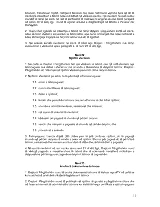 Kosovën, transferuar mjetet, ndërprerë biznesin ose duke ndërmarrë veprime tjera që do të
rrezikojnë mbledhjen e tatimit nëse nuk bëhet një vlerësim rreziku. Një vlerësim në rast rreziku
mundet të bëhet po ashtu në rast të konfiskimit të mallrave pa origjinë sikurse është paraparë
në nenin 59 të këtij ligji, mund të ngrihet ankesë e drejtpërdrejtë në Bordin e Pavarur për
Rishqyrtim.

2. Supozohet ligjërisht se mbledhja e tatimit që bëhet detyrim i pagueshëm është në rrezik,
nëse ekziston dyshim i arsyeshëm se tatimi ishte, apo do të, shmanget dhe nëse rrethanat e
kësaj shmangieje tregojnë se detyrimi tatimor nuk do të zgjidhet.

3. Një ankesë kundër vlerësimit në rrezik të bërë nga Drejtori i Përgjithshëm nuk shtyn
ekzekutimin e vlerësimit sipas paragrafit 4. të nenit 22 të këtij ligji,


                                             Neni 22
                                        Njoftim vlerësimi

1. Në qoftë se Drejtori i Përgjithshëm bën një vlerësim të tatimit, ose një vetë-vlerësim nga
tatimpaguesi nuk është i shoqëruar me shumën e tërësishme të detyrimit tatimor, Drejtori i
Përgjithshëm do t’i lëshojë një Njoftim Vlerësim personit i cili ka detyrim tatimor.

2. Njoftimi i Vlerësimit po ashtu do të përmbajë informatat vijuese:

      2.1. emrin e tatimpaguesit;

      2.2. numrin identifikues të tatimpaguesit;

      2.3. datën e njoftimit;

      2.4. lëndën dhe periudhën tatimore ose periudhat me të cilat lidhet njoftimi;

      2.5. shumën e tatimit të vlerësuar, sanksionet dhe interesin;

      2.6. një sqarim të shkurtër të vlerësimit;

      2.7. kërkesën për pagesë të shumës që përbën detyrim;

      2.8. vendin dhe mënyrën e pagesës së shumës që përbën detyrim; dhe

      2.9. procedurat e ankesës.

3. Tatimpaguesi, brenda dhjetë (10) ditëve pasi të jetë dorëzuar njoftimi, do të paguajë
shumën që përbën detyrim në vendin e cekur në njoftim. Shumat për pagesë do të përfshijnë
tatimin, sanksionet dhe interesin e shtuar deri në ditën dhe përfshirë ditën e pagesës.

4. Në rast të vlerësimit në rast rreziku sipas nenit 21 të këtij ligji,, Drejtori i Përgjithshëm mund
të kërkojë pagesën e menjëhershme të tatimit dhe të ndërmarrë menjëherë mbledhjen e
detyrueshme për të siguruar pagesën e detyrimit tatimor të pagueshëm.


                                            Neni 23
                                Anulimi i dokumenteve tatimore

1. Drejtori i Përgjithshëm mund të anuloj dokumentet tatimore të lëshuar nga ATK në qoftë se
konstatohet së janë bërë shkelje të legjislacionit tatimor

2. Drejtori i Përgjithshëm mund të publikojë një njoftim në gazetat e përgjithshme ditore dhe
në faqen e internetit të administratës tatimore kur është tërhequr certifikata e një tatimpaguesi



                                                                                                   19
 