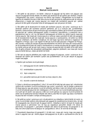 Neni 34
                                    Masë për marrje pasurie

1. Në qoftë se një person i cili është i detyruar të paguajë një lloj tatimi nuk paguan ose
refuzon të paguajë brenda dhjetë (10) ditëve pas dorëzimit të një njoftimi për vlerësim, Drejtori
i Përgjithshëm ose zyrtari i autorizuar me shkrim nga Drejtori i Përgjithshëm ka të drejtë të
ligjshme të mbledhë shumën e tillë (dhe shuma të tjera që janë të mjaftueshme për të mbuluar
shpenzimet e masës për marrje pasurie) me masën për konfiskimit pasurie që i përket
personit të tillë (qoftë në pronësi fizike të tatimpaguesit ose një personi të tretë).

2. Me qëllim që të ekzekutimit të masës për konfiskim pasurie, një zyrtar i autorizuar do t’i
dorëzojë njoftimin për konfiskim personit (përfshirë, por jo e kufizuar për, punëdhënësit,
bankave, institucioneve të tjera financiare apo autoriteteve publike) që ka kontroll ose posedim
të pasurisë që i përket tatimpaguesit (qoftë e tundshme, patundshme, e prekshme ose e
paprekshme) ose ai i cili i ka një detyrim tatimpaguesit në kohën kur është nxjerrë masa për
marrje pasurie. Një masë për marrje pasurie e ushtruar sipas autoritetit të këtij nën-paragrafi
do të konsiderohet të jetë një masë për marrje pasurie e vazhdueshme, në kohën kur është
ushtruar (shërbyer), që është e shoqëruar me një kopje nga barra tatimore e regjistruar në
Regjistrin e Pengut, apo e një regjistri të tillë që mund të jetë pasuese e Regjistrit të Pengut,
dhe marrësi i masës së marrjes së pasurisë këshillohet me shkrim që masa për marrje pasurie
do të konsiderohet të jetë një masë e vazhdueshme e marrjes së pasurisë qe zgjatet nga data
kur është ushtruar për së pari herë masa e marrjes së pasurisë deri në datën në të cilën tatimi
dhe të gjitha shtesat dhe aktualitetet (përllogaritjet), paguhen plotësisht, ose masa për marrje
pasurie është lëshuar, cilado që është më herët.

3. Në rast se pasuria përbëhet prej rrogës ose pagave të paguara, zyrtari i autorizuar do t’i
dorëzojë një njoftim për konfiskim zyrtarit ose punëdhënësit i cili ka për detyrë të paguajë
rrogën ose pagat.

4. Njoftimi për konfiskim do të përmbajë:

      4.1. tatimpaguesin të cilit i është konfiskuar pasuria;

      4.2. vendndodhjen e pasurisë;

      4.3. llojin e detyrimit;

      4.4. periudhën tatimore për të cilën ka lindur detyrimi; dhe

      4.5. shumën e tatimit të vlerësuar.

5. Duke iu nënshtruar paragrafëve 2. dhe 3. të nenit 82 të këtij ligji çdo pasuri që i nënshtrohet
njoftimit për konfiskim mund të konfiskohet nga zyrtari i autorizuar, ose të drejtat e përdorimit
të kësaj pasurie nga çdo person mund të kufizohen që këtej e tutje (në mënyrë që ky person
mund të shfrytëzojë pasurinë nën mbikëqyrjen e ATK-së, por nuk mund të tjetërsojë pasurinë),
me kusht që në secilin rast pasuria e tillë nuk mund (përveç kur pasuria mund të prishet) të
shitet ose të tjetërsohet brenda tridhjetë (30) ditë ky afat fillon të rrjedh nga data e konfiskimit
të pasurisë deri në datën e shitjes së kësaj pasurie.

6. Në qoftë se zyrtari i autorizuar arrin në përcaktimin se mbledhja e tatimit është në rrezik, ky
zyrtar mund të bëjë njoftimin dhe kërkesën për pagesë të menjëhershme të tatimit dhe, në rast
të mospagesës ose refuzimit për të paguar tatimin, mbledhja e tatimit në bazë të masës për
marrje pasurie e përmendur hyn në fuqi pa respektuar periudhën dhjetë (10) ditore të
përmendur në paragrafin 1, periudhën tridhjetë (30) ditore të përmendur në paragrafin 5. të
këtij neni dhe kufijtë kohor të detajuar në paragrafëve 2. dhe 3. të nenit 82 të këtij ligji.

7. Pavarësisht dispozitave të paragrafit 2. të këtij neni, masa për marrje rroge ose page që
duhet ti paguhet ose që i është paguar tatimpaguesit do të jetë e vazhdueshme dhe do të



                                                                                                  27
 