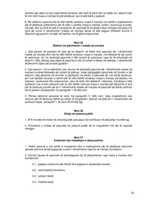 shtrihet nga data kur kjo masë është vendosur për herë të parë deri në datën kur detyrimi për
të cilin lindi masa e marrjes të jetë plotësuar ose të jetë bërë e pabazë.

8. Në rastet kur pasuria mbi të cilën është vendosur masa e marrjes nuk është e mjaftueshme
për të plotësuar pretendimin për të cilën u vendos masa e marrjes, zyrtari i autorizuar mundet,
më pas, dhe sa herë të jetë e nevojshme, të vazhdojë të vendosë masa marrjeje mbi pasuri të
tjera që mund t’i nënshtrohen masës së marrjes derisa të jetë paguar tërësisht shuma e
detyrimit nga personi në fjalë, së bashku me të gjitha shpenzimet.


                                        Neni 35
                         Zbatimi me përmbarim i masës së marrjes

1. Çdo person në posedim të (ose që ka detyrim në lidhje me) pasurisë që i nënshtrohet
masës së marrjes dhe mbi të cilën është vendosur masa e marrjes, me kërkesë të një zyrtari
të autorizuar, do t’ia dorëzojë pasurinë e tillë zyrtarit të autorizuar (ose do të shkarkojë një
detyrim i tillë), përveç asaj pjese të pasurisë e cila në kohën e bërjes së kërkese, i nënshtrohet
ekzekutimit sipas një procesi gjyqësor.

2. Çdo person i cili kundërshton ose refuzon të dorëzojë pasurinë që i nënshtrohet masës së
marrjes kundrejt kërkesës së zyrtarit të caktuar, mban përgjegjësi personale në formën e një
detyrimi ndaj qeverisë në shumën e barabartë me vlerën e pasurisë që nuk është dorëzuar,
por nuk tejkalon shumën e tatimit për të cilën është vendosur masa e marrjes (së bashku me
interesin, sanksionet dhe shpenzimet), sikur të ishte nën-deklarim i tatimeve. Vendosja e këtij
sanksioni nuk e liron personin për të cilin është ushtruar masa e marrjes për detyrimet e tyre
për të dorëzuar pronën që do t’i nënshtrohet masës së marrjes së pasurisë që është ushtruar
tek ai person në përputhje me paragrafin 1 të këtij neni.

3. Përveç detyrimit personal të vënë me paragrafin 5. këtij neni, nëse mosdorëzimi ose
refuzimi për të dorëzuar bëhet pa shkak të arsyeshëm, personi në fjalë do t’i nënshtrohet një
sanksioni sipas paragrafit 1. të nenit 55 të këtij ligji.


                                           Neni 36
                                   Shitja në ankand publik

1. ATK mundet të shesë në ankand publik çdo pasuri të konfiskuar në përputhje me këtë ligj.

2. Procedura e shitjes së pasurisë në ankand publik do të rregullohen më akt të veçantë
nënligjor.


                                           Neni 37
                            Kufizimet mbi mbledhjen e detyrueshme

1. Vetëm pasuria e cila është e nevojshme dhe e mjaftueshme për të plotësuar detyrimet
aktuale tatimore të tatimpaguesit mund t’i nënshtrohen veprimit të marrjes me detyrim.

2. Format vijuese të pasurisë së tatimpaguesit do të përjashtohen nga masa e marrjes dhe
konfiskimet:

      2.1. pagesa ushqimore për fëmijë dhe pagesat e asistencës sociale;

      2.2. veshmbathja themelore;

      2.3. ushqimi bazë;

      2.4. mobiliet bazë;



                                                                                                28
 