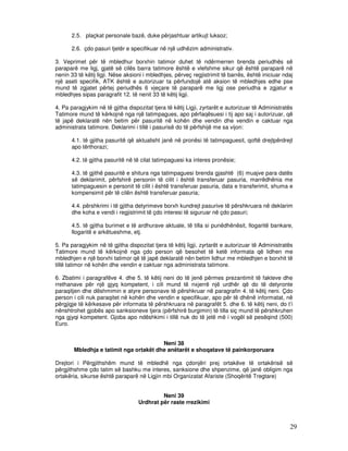 2.5. plaçkat personale bazë, duke përjashtuar artikujt luksoz;

      2.6. çdo pasuri tjetër e specifikuar në një udhëzim administrativ.

3. Veprimet për të mbledhur borxhin tatimor duhet të ndërmerren brenda periudhës së
paraparë me ligj, gjatë së cilës barra tatimore është e vlefshme sikur që është paraparë në
nenin 33 të këtij ligji. Nëse aksioni i mbledhjes, përveç regjistrimit të barrës, është iniciuar ndaj
një aseti specifik, ATK është e autorizuar ta përfundojë atë aksion të mbledhjes edhe pse
mund të zgjatet përtej periudhës 6 vjeçare të paraparë me ligj ose periudha e zgjatur e
mbledhjes sipas paragrafit 12. të nenit 33 të këtij ligji.

4. Pa paragjykim në të gjitha dispozitat tjera të këtij Ligji, zyrtarët e autorizuar të Administratës
Tatimore mund të kërkojnë nga një tatimpagues, apo përfaqësuesi i tij apo saj i autorizuar, që
të japë deklaratë nën betim për pasuritë në kohën dhe vendin dhe vendin e caktuar nga
administrata tatimore. Deklarimi i tillë i pasurisë do të përfshijë me sa vijon:

      4.1. të gjitha pasuritë që aktualisht janë në pronësi të tatimpaguesit, qoftë drejtpërdrejt
      apo tërthorazi;

      4.2. të gjitha pasuritë në të cilat tatimpaguesi ka interes pronësie;

      4.3. të gjithë pasuritë e shitura nga tatimpaguesi brenda gjashtë (6) muajve para datës
      së deklarimit, përfshirë personin të cilit i është transferuar pasuria, marrëdhënia me
      tatimpaguesin e personit të cilit i është transferuar pasuria, data e transferimit, shuma e
      kompensimit për të cilën është transferuar pasuria;

      4.4. përshkrimi i të gjitha detyrimeve borxh kundrejt pasurive të përshkruara në deklarim
      dhe koha e vendi i regjistrimit të çdo interesi të siguruar në çdo pasuri;

      4.5. të gjitha burimet e të ardhurave aktuale, të tilla si punëdhënësit, llogaritë bankare,
      llogaritë e arkëtueshme, etj.

5. Pa paragjykim në të gjitha dispozitat tjera të këtij ligji, zyrtarët e autorizuar të Administratës
Tatimore mund të kërkojnë nga çdo person që besohet të ketë informata që lidhen me
mbledhjen e një borxhi tatimor që të japë deklaratë nën betim lidhur me mbledhjen e borxhit të
tillë tatimor në kohën dhe vendin e caktuar nga administrata tatimore.

6. Zbatimi i paragrafëve 4. dhe 5. të këtij neni do të jenë përmes prezantimit të fakteve dhe
rrethanave për një gjyq kompetent, i cili mund të nxjerrë një urdhër që do të detyronte
paraqitjen dhe dëshmimin e atyre personave të përshkruar në paragrafin 4. të këtij neni. Çdo
person i cili nuk paraqitet në kohën dhe vendin e specifikuar, apo për të dhënë informatat, në
përgjigje të kërkesave për informata të përshkruara në paragrafët 5. dhe 6. të këtij neni, do t’i
nënshtrohet gjobës apo sanksioneve tjera (përfshirë burgimin) të tilla siç mund të përshkruhen
nga gjyqi kompetent. Gjoba apo ndëshkimi i tillë nuk do të jetë më i vogël së pesëqind (500)
Euro.


                                        Neni 38
       Mbledhja e tatimit nga ortakët dhe anëtarët e shoqatave të painkorporuara

Drejtori i Përgjithshëm mund të mbledhë nga çdonjëri prej ortakëve të ortakërisë së
përgjithshme çdo tatim së bashku me interes, sanksione dhe shpenzime, që janë obligim nga
ortakëria, sikurse është paraparë në Ligjin mbi Organizatat Afariste (Shoqëritë Tregtare)


                                            Neni 39
                                   Urdhrat për raste rrezikimi



                                                                                                   29
 