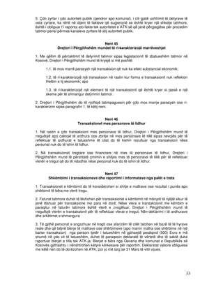 5. Çdo zyrtar i çdo autoriteti publik (qendror apo komunal), i cili gjatë ushtrimit të detyrave të
veta zyrtare, ka rënë në dijeni të fakteve që sugjerojnë se është kryer një shkelje tatimore,
është i obliguar t’i raportoj ato fakte tek autoritetet e ATK-së që janë përgjegjëse për procedim
tatimor penal përmes kanaleve zyrtare të atij autoriteti publik.


                                         Neni 45
              Drejtori i Përgjithshëm mundet të ri-karakterizojë marrëveshjet

1. Me qëllim të përcaktimit të detyrimit tatimor sipas legjislacionit të zbatueshëm tatimor në
Kosovë, Drejtori i Përgjithshëm mund të kryejë si më poshtë:

      1.1. të mos marrë parasysh një transaksion që nuk ka efekt substancial ekonomik;

      1.2. të ri-karakterizojë një transaksion në rastin kur forma e transaksionit nuk reflekton
      thelbin e tij ekonomik; apo

      1.3. të ri-karakterizojë një element të një transaksionit që është kryer si pjesë e një
      skeme për të shmangur detyrimin tatimor.

2. Drejtori i Përgjithshëm do të njoftojë tatimpaguesin për çdo mos marrje parasysh ose ri-
karakterizim sipas paragrafin 1. të këtij neni.


                                          Neni 46
                           Transaksionet mes personave të lidhur

1. Në rastin e çdo transaksioni mes personave të lidhur, Drejtori i Përgjithshëm mund të
rregullojë apo caktojë të ardhura ose zbritje në mes personave të tillë sipas nevojës për të
reflektuar të ardhurat e tatueshme të cilat do të kishin rezultuar nga transaksioni nëse
personat nuk do të ishin të lidhur.

2. Në transaksionet tregtare ose financiare në mes të personave të lidhur, Drejtori i
Përgjithshëm mund të përshtatë çmimin e shitjes mes të personave të tillë për të reflektuar
vlerën e tregut që do të ndodhte nëse personat nuk do të ishin të lidhur.


                                      Neni 47
        Shkëmbimi i transaksioneve dhe raportimi i informatave nga palët e treta

1. Transaksionet e këmbimit do të konsiderohen si shitje e mallrave ose rezultat i punës apo
shërbimit të bëra me vlerë tregu.

2. Faturat tatimore duhet të lëshohen për transaksionet e këmbimit në mënyrë të njëjtë sikur të
jenë lëshuar për transaksione me para në dorë. Nëse vlera e transaksionit me këmbim e
paraqitur në faturën tatimore është vlerë e zvogëluar, Drejtori i Përgjithshëm mund të
rregullojë vlerën e transaksionit për të reflektuar vlerat e tregut. Nën-deklarimi i të ardhurave
dhe arkëtimet e shmangura

3. Të gjithë personat e angazhuar në tregti ose afarizëm të cilët tatohen në bazë të të hyrave
reale dhe që bëjnë blerje të mallrave ose shërbimeve (apo marrin mallra ose shërbime në një
barter transaksion) nga personi tjetër i tatueshëm në gjithsejtë pesëqind (500) Euro e më
shumë në çdo vit të tatueshëm, duhet të paraqesin deklaratë të vërtetë dhe të saktë duke
raportuar blerjet e tilla tek ATK-ja. Blerjet e bëra nga Qeveria dhe komunat e Republikës së
Kosovës gjithashtu i nënshtrohen këtyre kërkesave për raportim. Deklaratat vjetore obliguese
me këtë nen do të dorëzohen në ATK, por jo më larg se 31 Mars të vitit vijues.




                                                                                                33
 