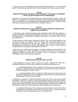 2. Çdo person që nuk i lë mënjanë paratë siç kërkohet sipas paragrafit 1. të nenit 39 të këtij
ligji do t’i nënshtrohet një ndëshkimi administrativ të barabartë me shumën e parave në fjalë.


                                     Neni 56
 Ndëshkimi Administrativ për gabime nga përfaqësuesit e Tatimpaguesve, Këshilltarët
               atimor, apo personat tjerë në emër të tatimpaguesit.

Çdo person i cili nënshkruan një deklaratë tatimore në emër të një personi tjetër, i cili bën një
gabim në atë deklaratë, do të paguajë një ndëshkim administrativ prej njëqindenjëzetepesë
(125) Euro. Ndëshkimi do të vendoset vetëm nëse gabimi është rezultat i neglizhencës apo
paramendimit nga ana e personit që nënshkruan deklaratën tatimore.


                                       Neni 57
  Ndëshkimi Administrativ për mos përdorim të Pajisjeve Elektronike Fiskale për mos
                            regjistrim të transaksioneve

1. Çdo person që që i kërkohet të përdor pajisjen elektronike fiskale (PEF) për regjistrimin e
të gjitha transaksioneve të bëra gjatë aktivitetit të tij ekonomik, i cili nuk ka instaluar pajisjen e
tillë elektronike, do t’i nënshtrohet një ndëshkimi administrativ prej njëmijë (1.000) euro për
çdo shkelje të tillë.

2. Nëse një personi i është kërkuar vazhdimisht instalimi i PEF, pasi që është gjobitur tre ose
më shumë herë për mos instalim të PEF, nuk instalon PEF, administrata tatimore do të
autorizohet të ndërmarrë hapa të tillë sipas nevojës për të anuluar numrin fiskal të
tatimpaguesit dhe certifikatën e TVSh-së, nëse aplikohet, duke u pasuar me kërkesën për të
çregjistruar biznesin nga Agjencia për Regjistrimin e Biznesit.

3. Nëse një person i përshkruar në paragrafin 1 të këtij Neni përpiqet ta manipulojë PEF, apo
ndërhyn në programimin e PEF apo të dhënat që duhet të futen në PEF, me qëllim që të
regjistrojë të dhëna të pasakta në PEF, personi i tillë do t’i nënshtrohet një ndëshkimi
administrative në shumë prej njëmijë (1,000) Euro.


                                         Neni 58
                          Ndëshkimet administrative lidhur me TVSH

1. Një tatimpagues i cili kryen shitje të tatueshme pa qenë i regjistruar për TVSh do t’i
nënshtrohet obligimit të TVSh-së mbi ato shitje plus një ndëshkim administrativ prej:

       1.1. pesëmbëdhjetë përqind (15%) të obligimit të TVSh-së për ato furnizime nëse mos
       regjistrimi ka ndodh për shkak të pakujdesisë së personit që kryen shitje të tatueshme
       me pak se dhjetëmijë (10,000) Euro; apo

       1.2. njëzetepesë përqind (25%) të obligimit të TVSh-së për ato furnizime nëse mos
       regjistrimi ka ndodhur për shkak të pakujdesisë së personit që kryen shitje të tatueshme
       prej dhjetëmijë (10,000) Euro apo më tepër;

2. Një person i tatueshëm i cili dështon të lëshojë një faturë të TVSh-së, ose dokument tjetër
që shërben si faturë apo i cili lëshon një faturë të pasaktë që rezulton në një ulje të dukshme
të shumës së TVSh-së obligative apo në një rritje të dukshme të kreditimit të kërkueshëm do
të jetë i detyrueshëm për atë ulje në shumën obligative apo atë rritje në shumën e kreditimit të
kërkueshëm në lidhje faturën apo transaksionin, plus një ndëshkim administrativ prej:

       2.1. pesëmbëdhjetë përqind (15%) të uljes apo rritjes së dukshme të shumës së TVSh-
       së obligative ku mos lëshimi i një fature të TVSh-së apo lëshimi i një fature të pasaktë
       ka qenë për shkak të pakujdesisë së personit të tatueshëm apo;



                                                                                                    37
 