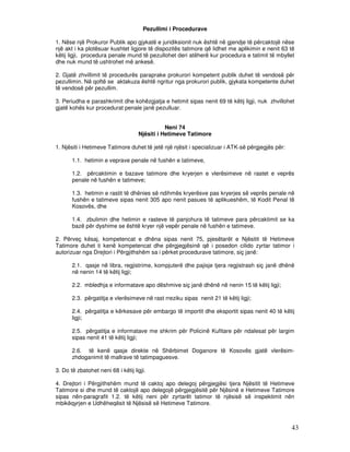 Pezullimi i Procedurave

1. Nëse një Prokuror Publik apo gjykatë e juridiksionit nuk është në gjendje të përcaktojë nëse
një akt i ka plotësuar kushtet ligjore të dispozitës tatimore që lidhet me aplikimin e nenit 63 të
këtij ligji, procedura penale mund të pezullohet deri atëherë kur procedura e tatimit të mbyllet
dhe nuk mund të ushtrohet më ankesë.

2. Gjatë zhvillimit të procedurës paraprake prokurori kompetent publik duhet të vendosë për
pezullimin. Në qoftë se aktakuza është ngritur nga prokurori publik, gjykata kompetente duhet
të vendosë për pezullim.

3. Periudha e parashkrimit dhe kohëzgjatja e hetimit sipas nenit 69 të këtij ligji, nuk zhvillohet
gjatë kohës kur procedurat penale janë pezulluar.


                                               Neni 74
                                    Njësiti i Hetimeve Tatimore

1. Njësiti i Hetimeve Tatimore duhet të jetë një njësit i specializuar i ATK-së përgjegjës për:

       1.1. hetimin e veprave penale në fushën e tatimeve,

       1.2. përcaktimin e bazave tatimore dhe kryerjen e vlerësimeve në rastet e veprës
       penale në fushën e tatimeve;

       1.3. hetimin e rastit të dhënies së ndihmës kryerësve pas kryerjes së veprës penale në
       fushën e tatimeve sipas nenit 305 apo nenit pasues të aplikueshëm, të Kodit Penal të
       Kosovës, dhe

       1.4. zbulimin dhe hetimin e rasteve të panjohura të tatimeve para përcaktimit se ka
       bazë për dyshime se është kryer një vepër penale në fushën e tatimeve.

2. Përveç kësaj, kompetencat e dhëna sipas nenit 75, pjesëtarët e Njësitit të Hetimeve
Tatimore duhet ti kenë kompetencat dhe përgjegjësinë që i posedon cilido zyrtar tatimor i
autorizuar nga Drejtori i Përgjithshëm sa i përket procedurave tatimore, siç janë:

       2.1. qasje në libra, regjistrime, kompjuterë dhe pajisje tjera regjistrash siç janë dhënë
       në nenin 14 të këtij ligji;

       2.2. mbledhja e informatave apo dëshmive siç janë dhënë në nenin 15 të këtij ligji;

       2.3. përgatitja e vlerësimeve në rast rreziku sipas nenit 21 të këtij ligji;

       2.4. përgatitja e kërkesave për embargo të importit dhe eksportit sipas nenit 40 të këtij
       ligji;

       2.5. përgatitja e informatave me shkrim për Policinë Kufitare për ndalesat për largim
       sipas nenit 41 të këtij ligji;

       2.6. të kenë qasje direkte në Shërbimet Doganore të Kosovës gjatë vlerësim-
       zhdoganimit të mallrave të tatimpaguesve.

3. Do të zbatohet neni 68 i këtij ligji.

4. Drejtori i Përgjithshëm mund të caktoj apo delegoj përgjegjësi tjera Njësitit të Hetimeve
Tatimore si dhe mund të caktojë apo delegojë përgjegjësitë për Njësinë e Hetimeve Tatimore
sipas nën-paragrafit 1.2. të këtij neni për zyrtarët tatimor të njësisë së inspektimit nën
mbikëqyrjen e Udhëheqësit të Njësisë së Hetimeve Tatimore.



                                                                                                  43
 