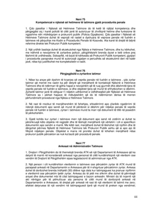 Neni 75
        Kompetencat e njësisë së hetimeve të tatimore gjatë procedurës penale

1. Çdo pjesëtar i Njësisë së Hetimeve Tatimore do të ketë të njëjtat kompetenca dhe
përgjegjësi siç i kanë policët të cilët janë të autorizuar të zhvillojnë hetime dhe funksione të
ngjashme nën mbikëqyrjen e prokurorit publik (Policia Gjyqësore). Çdo pjesëtar i Njësisë së
Hetimeve Tatimore duhet të veprojë në rastet e dyshuara të veprave penale në fushën e
tatimeve në përputhje me Kodin e Procedurës Penale të Kosovës. Ata kanë të drejtë të bëjnë
referime direkte tek Prokurori Publik kompetent.

2. Një urdhër bastisje duhet të ekzekutohet nga Njësia e Hetimeve Tatimore, dhe ku kërkohet,
me ndihmë e nevojshme të zyrtarëve policor, përgjithësisht brenda dyzet e tetë orëve prej
lëshimit të urdhëresës. Sidoqoftë, në bazë të kërkesës së Prokurorit Publik kompetent, gjyqtari
i procedurës paraprake mund të autorizojë zgjatjen e periudhës së ekzekutimit deri në katër
javë, nëse kjo justifikohet me kompleksitetin e rastit.


                                          Neni 76
                              Përgjegjësitë e zyrtarëve tatimor

1. Nëse ka arsye për dyshim të kryerjes së veprës penale në fushën e tatimeve , çdo zyrtar
tatimor që merret me rastin ka për detyrë që menjëherë të kontaktojë Njësinë e Hetimeve
Tatimore dhe të ndërmarr të gjitha hapat e nevojshëm që të ruaj gjurmët dhe dëshmitë tjera të
veprës penale në fushën e tatimeve, si dhe objektet tjera që mund të shfrytëzohen si dëshmi.
Zyrtarët tatimor janë të obliguar t’i ndjekin udhëzimet e Udhëheqësit për Njësisë së Hetimeve
Tatimore sa i përket hapave të mëtutjeshëm që do të ndërmerren derisa të merren
përfundimisht procedurat nga Njësia e Hetimeve Tatimore.

2. Në rast të rrezikut të menjëhershëm të fshehjes, shkatërrimit apo çfarëdo ngatërrimi të
ndonjë dokumenti apo sendi që mund të përdoret si dëshmi për ndjekje penale të veprës
penale në fushën e tatimeve, zyrtari i tatimeve mund ta marr një dokument të tillë në posedim
të përkohshëm.

3. Gjatë kohës kur zyrtari i tatimeve merr një dokument apo send në zotërim ai duhet ta
përshkruajë këto objekte në regjistër dhe të lëshojë menjëherë një vërtetim i cili e specifikon
dokumentin apo sendin e marrë. Me këtë rast, menjëherë duhet të lëshohet një njoftim dhe të
dërgohet përmes Njësitit të Hetimeve Tatimore tek Prokurori Publik ashtu që ai apo ajo të
fillojnë ndjekjen penale. Objektet e marra në pronësi duhet të kthehen menjëherë nëse
prokurori publik përcakton se nuk ka bazë për procedurë penale.


                                         Neni 77
                            Ankesat në Administratën Tatimore

1. Drejtori i Përgjithshëm do të themelojë brenda ATK-së një Departament të Ankesave që ka
detyrë të marrë në konsideratë ankesat nga personat të cilët kundërshtojnë një vlerësim ose
vendim të Drejtorit të Përgjithshëm sipas legjislacionit të administruar nga ATK.

2. Një person i cili kundërshton vlerësimin e tatimeve ose përcaktim zyrtar të ATK mund të
paraqesë ankesë në Departamentin e Ankesave për të ri-shqyrtuar përcaktimin zyrtar. Ankesa
duhet të dorëzohet brenda tridhjetë (30) ditëve nga data kur tatimpaguesi ka pranuar njoftimin
e vlerësimit ose përcaktim tjetër zyrtar. Ankesa do të jetë me shkrim dhe duhet të përmbajë
arsyet dhe dokumentet mbi të cilat tatimpaguesi e bazon ankesën. Ministri do të nxjerrë një
akt nënligjor për të përkufizuar ata persona të cilët mund të dorëzojnë ankesë në
Departamentin e Ankesave; të drejtat për ankesë në rast të një vlerësimi të tatimit me zero;
efektet detyruese të një vendimi në tatimpaguesit tjerë që mund të preken nga vendimet;



                                                                                              44
 
