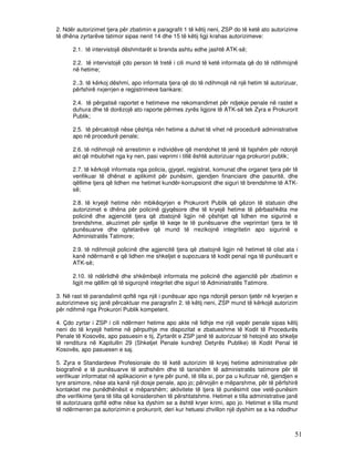 2. Ndër autorizimet tjera për zbatimin e paragrafit 1 të këtij neni, ZSP do të ketë ato autorizime
të dhëna zyrtarëve tatimor sipas nenit 14 dhe 15 të këtij ligji krahas autorizimeve:

      2.1. të intervistojë dëshmitarët si brenda ashtu edhe jashtë ATK-së;

      2.2. të intervistojë çdo person të tretë i cili mund të ketë informata që do të ndihmojnë
      në hetime;

      2..3. të kërkoj dëshmi, apo informata tjera që do të ndihmojë në një hetim të autorizuar,
      përfshirë nxjerrjen e regjistrimeve bankare;

      2.4. të përgatisë raportet e hetimeve me rekomandimet për ndjekje penale në rastet e
      duhura dhe të dorëzojë ato raporte përmes zyrës ligjore të ATK-së tek Zyra e Prokurorit
      Publik;

      2.5. të përcaktojë nëse çështja nën hetime a duhet të vihet në procedurë administrative
      apo në procedurë penale;

      2.6. të ndihmojë në arrestimin e individëve që mendohet të jenë të fajshëm për ndonjë
      akt që mbulohet nga ky nen, pasi veprimi i tillë është autorizuar nga prokurori publik;

      2.7. të kërkojë informata nga policia, gjyqet, regjistrat, komunat dhe organet tjera për të
      verifikuar të dhënat e aplikimit për punësim, gjendjen financiare dhe pasuritë, dhe
      qëllime tjera që lidhen me hetimet kundër-korrupsionit dhe siguri të brendshme të ATK-
      së;

      2.8. të kryejë hetime nën mbikëqyrjen e Prokurorit Publik që gëzon të statusin dhe
      autorizimet e dhëna për policinë gjyqësore dhe të kryejë hetime të përbashkëta me
      policinë dhe agjencitë tjera që zbatojnë ligjin në çështjet që lidhen me sigurinë e
      brendshme, akuzimet për sjellje të keqe te të punësuarve dhe veprimtari tjera te të
      punësuarve dhe qytetarëve që mund të rrezikojnë integritetin apo sigurinë e
      Administratës Tatimore;

      2.9. të ndihmojë policinë dhe agjencitë tjera që zbatojnë ligjin në hetimet të cilat ata i
      kanë ndërmarrë e që lidhen me shkeljet e supozuara të kodit penal nga të punësuarit e
      ATK-së;

      2.10. të ndërlidhë dhe shkëmbejë informata me policinë dhe agjencitë për zbatimin e
      ligjit me qëllim që të sigurojnë integritet dhe siguri të Administratës Tatimore.

3. Në rast të parandalimit qoftë nga një i punësuar apo nga ndonjë person tjetër në kryerjen e
autorizimeve siç janë përcaktuar me paragrafin 2. të këtij neni, ZSP mund të kërkojë autorizim
për ndihmë nga Prokurori Publik kompetent.

4. Çdo zyrtar i ZSP i cili ndërmerr hetime apo akte në lidhje me një vepër penale sipas këtij
neni do të kryejë hetime në përputhje me dispozitat e zbatueshme të Kodit të Procedurës
Penale të Kosovës, apo pasuesin e tij, Zyrtarët e ZSP janë të autorizuar të hetojnë ato shkelje
të renditura në Kapitullin 29 (Shkeljet Penale kundrejt Detyrës Publike) të Kodit Penal të
Kosovës, apo pasuesen e saj.

5. Zyra e Standardeve Profesionale do të ketë autorizim të kryej hetime administrative për
biografinë e të punësuarve të ardhshëm dhe të tanishëm të administratës tatimore për të
verifikuar informatat në aplikacionin e tyre për punë, të tilla si, por pa u kufizuar në, gjendjen e
tyre arsimore, nëse ata kanë një dosje penale, apo jo; përvojën e mëparshme, për të përfshirë
kontaktet me punëdhënësit e mëparshëm; aktivitete të tjera të punësimit ose vetë-punësim
dhe verifikime tjera të tilla që konsiderohen të përshtatshme. Hetimet e tilla administrative janë
të autorizuara qoftë edhe nëse ka dyshim se a është kryer krimi, apo jo. Hetimet e tilla mund
të ndërmerren pa autorizimin e prokurorit, deri kur hetuesi zhvillon një dyshim se a ka ndodhur



                                                                                                  51
 