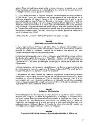 një krim. Nëse hetimi përcakton se punonjësi ka dhënë informacion të pasaktë ose të rremë,
Zyra e Standardeve Profesionale do t’i raportojë faktet dhe rrethanat tek Komisioni Disiplinor i
ATK-së për veprimet si ata ta gjykojnë të nevojshme.

6. ZSP do të ketë autoritetin të shqyrtojë pasqyrat e deklarimit të pasurisë së punonjësve të
ATK-së, përveç Drejtorit të Përgjithshëm dhe të bëjë pyetje të tilla sipas nevojës për të
konfirmuar informatat në pasqyrë. Pyetjet e tilla do të konsiderohen të jenë të natyrës
administrative, përveç nëse ZSP ka arsye të besojë se informacioni i dhënë është i rremë, ose
qëllimisht është deklaruar keq, në të cilin rast dyshimet e tyre duhet të raportohen te Prokurori
Publik dhe pyetjet e mëvonshme do të bëhen sipas udhëzimit të Prokurorit Publik. Informatat
e siguruara nga ZSP gjatë zbatimit të tyre të këtij paragrafi do të jenë konfidenciale dhe nuk
do t’i nënshtrohen paraqitjes para ndonjë personi, përveç nëse është e nevojshme për qëllime
disiplinore apo ndjekje penale. Paraqitja e paautorizuar do të jetë e dënueshme me burgim që
nuk do të tejkalojë pesë (5) vjet.

7. Procedurat dhe funksionet e ZSP do të rregullohen me një akt nën-ligjor.


                                          Neni 86
                            Masat e përkohshme Ndërkombëtare

1. Aty ku ligjet ekzistuese të Kosovës për tatime lidhen me tatuarjen ndërkombëtare nuk e
adresojnë tatuarjen e transaksioneve ndërkombëtare, ato mund të plotësohen me zbatimin e
parimeve të Modelit të Konventës Tatimore për të Ardhurat dhe Kapitalin të OECD
(Organizata për Bashkëpunim dhe Zhvillim Ekonomik).

2. Aty ku ligjet ekzistuese tatimore që lidhen me tatuarjen e dyfishtë ndërkombëtare juridike te
të ardhurave dhe kapitalit të personave në Republikën e Kosovës nuk adresojnë tatuarjen e
tillë, do të zbatohen parimet e Modelit të Konventës Tatimore mbi të Ardhurat dhe mbi
Kapitalin të OECD me qëllim të shmangies së tatuarjes së dyfishtë te të ardhurave dhe
kapitalit të tillë.

3. Kur ka pyetje lidhur me interpretimin e ligjit të Kosovës mbi Tatimin në Vlerën e Shtuar, ligji
do t interpretohet në harmoni me parimet e Direktivave të Sistemit të TVSh-së së Bashkimit
Evropian dhe gjykimeve të Gjykatës Evropiane të Drejtësisë.

4. Në përputhje me nenin 9 të këtij ligji, Drejtori i Përgjithshëm mund të lëshojë vendime
shpjeguese publike, qoftë në përgjithësi apo rast për rast, për të plotësuar dispozitat e ligjeve
ekzistuese mbi tatimet në të ardhura apo TVSH në përputhje me paragrafët 1. deri 3. të këtij
neni më sipër. Me hyrjen në një konventë tatimore të ndërsjellë me një shtet kontraktues,
vendimet shpjeguese sipas këtij neni për transaksionet në mes të Republikës së Kosovës dhe
atij shteti kontraktues nuk do të jenë më të autorizuara.


                                         Neni 87
                                  Udhëzimet Administrative

Ministri i Ekonomisë dhe Financave do të ketë autorizimin të shpallë, me shkrim, rregullore
zbatuese (akte nënligjore) për zbatim të përgjithshëm e që mund të jenë të nevojshme dhe të
duhura më tutje për interpretim dhe zbatim të përshtatshëm, të arsyeshëm dhe uniform të këtij
ligji. Zbatimi i tillë i rregulloreve do të administrohet dhe zbatohet nga ATK. Asnjë nga
rregulloret e tilla zbatuese nuk do të ketë apo nuk do të ketë ndonjë efekt ligjor deri sa të
publikohet si duhet në Gazetën Zyrtare të Kosovës dhe përndryshe është bërë publike nga
ATK në përputhje me Ligjin mbi Qasjen ne Dokumentet Zyrtare.


                                     Neni 88
       Propozimi, Emërimi dhe Aprovimi i Drejtorit te Përgjithshëm të ATK-se me



                                                                                                52
 