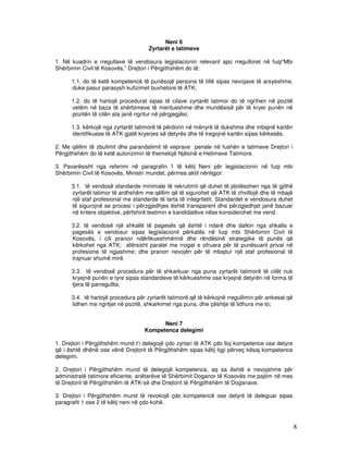 Neni 6
                                     Zyrtarët e tatimeve

1. Në kuadrin e rregullave të vendosura legjislacionin relevant apo rregulloret në fuqi“Mbi
Shërbimin Civil të Kosovës,” Drejtori i Përgjithshëm do të:

      1.1. do të ketë kompetencë të punësojë persona të tillë sipas nevojave të arsyeshme,
      duke pasur parasysh kufizimet buxhetore të ATK;

      1.2. do të hartojë procedurat sipas të cilave zyrtarët tatimor do të ngrihen në pozitë
      vetëm në baza të shërbimeve të meritueshme dhe mundësisë për të kryer punën në
      pozitën të cilën ata janë ngritur në përgjegjësi;

      1.3. kërkojë nga zyrtarët tatimorë të përdorin në mënyrë të dukshme dhe mbajnë kartën
      identifikuese të ATK gjatë kryerjes së detyrës dhe të tregojnë kartën sipas kërkesës.

2. Me qëllim të zbulimit dhe parandalimit të veprave penale në fushën e tatimeve Drejtori i
Përgjithshëm do të ketë autorizimin të themelojë Njësinë e Hetimeve Tatimore.

3. Pavarësisht nga referimi në paragrafin 1 të këtij Neni për legjislacionin në fuqi mbi
Shërbimin Civil të Kosovës, Ministri mundet, përmes aktit nënligjor:

      3.1. të vendosë standarde minimale të rekrutimit që duhet të plotësohen nga të gjithë
      zyrtarët tatimor të ardhshëm me qëllim që të sigurohet që ATK të zhvillojë dhe të mbajë
      një staf profesional me standarde të larta të integritetit. Standardet e vendosura duhet
      të sigurojnë se procesi i përzgjedhjes është transparent dhe përzgjedhjet janë bazuar
      në kritere objektive, përfshirë testimin e kandidatëve nëse konsiderohet me vend.

      3.2. të vendosë një shkallë të pagesës që është i ndarë dhe dallon nga shkalla e
      pagesës e vendosur sipas legjislacionit përkatës në fuqi mbi Shërbimin Civil të
      Kosovës, i cili pranon ndërlikueshmërinë dhe rëndësinë strategjike të punës që
      kërkohet nga ATK; afërsisht paralel me rrogat e ofruara për të punësuarit privat në
      profesione të ngjashme; dhe pranon nevojën për të mbajtur një staf profesional të
      trajnuar shumë mirë.

      3.3. të vendosë procedura për të shkarkuar nga puna zyrtarët tatimorë të cilët nuk
      kryejnë punën e tyre sipas standardeve të kërkueshme ose kryejnë detyrën në forma të
      tjera të parregullta;

      3.4. të hartojë procedura për zyrtarët tatimorë që të kërkojnë rregullimin për ankesat që
      lidhen me ngritjet në pozitë, shkarkimet nga puna, dhe çështje të lidhura me to;


                                         Neni 7
                                   Kompetenca delegimi

1. Drejtori i Përgjithshëm mund t’i delegojë çdo zyrtari të ATK çdo lloj kompetence ose detyre
që i është dhënë ose vënë Drejtorit të Përgjithshëm sipas këtij ligji përveç kësaj kompetence
delegimi.

2. Drejtori i Përgjithshëm mund të delegojë kompetenca, aq sa është e nevojshme për
administratë tatimore eficiente, anëtarëve të Shërbimit Doganor të Kosovës me pajtim në mes
të Drejtorit të Përgjithshëm të ATK-së dhe Drejtorit të Përgjithshëm të Doganave.

3. Drejtori i Përgjithshëm mund të revokojë çdo kompetencë ose detyrë të deleguar sipas
paragrafit 1 ose 2 të këtij neni në çdo kohë.



                                                                                                  8
 