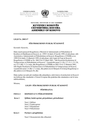 1
PROVISIONAL INSTITUTIONS OF SELF GOVERNMENT
LIGJI Nr. 2003/17
PËR PROKURIMIN PUBLIK NË KOSOVË
Kuvendi i Kosovës,
Duke marrë parasysh Rregulloren e Misionit të Administratës së Përkohshme të
Kombeve të Bashkuara në Kosovë, nr. 1999/1 të datës 25 korrik 1999, të ndryshuar, mbi
Autoritetin e Administratës së Përkohëshme në Kosovë, Rregulloren e UNMIK-ut nr.
1999/24 të datës 12 dhjetorit 1999, të ndryshuar, mbi Ligjin në Fuqi në Kosovë,
Rregulloren e UNMIK-ut Nr. 2001/9 të 15 Majit 2001, “mbi Kornizën Kushtetuese të
Vetëqeverisjes së Përkohëshme në Kosovë,” veçanërisht nenet 5.1 (b), 5.7, 9.1.1, 9.1.26,
(a), 9.3.3 dhe 11.2 e tutje; dhe Rregulloren e UNMIK-ut 2001/19 të 13 Shtatorit 2001,
mbi Degën Ekzekutive të Institucioneve të Përkohëshme të Vetëqeverisjes në Kosovë,
veçanërisht nenet 1.6 dhe 1.7 e tutje, dhe pikën (ix) të Shtojcës II të kësaj Rregulloreje si
dhe pikën (vi) të Shtojcës IX; dhe
Duke njohur nevojën për renditjen dhe përputhjen e aktiviteteve të prokurimit në Kosovë
me kërkesat dhe standardet e Unioni Evropian dhe praktikat dhe standardeve më të mira
ndërkombëtare;
Miraton,
LIGJIN PËR PROKURIMIN PUBLIK NË KOSOVË
PËRMBAJTJA
PJESA I DISPOZITAT E PËRGJITHSHME
Kreu 1 Qëllimi, fushëveprimi, përjashtimet, përkufizimet
Neni 1 Qëllimi
Neni 2 Fushëveprimi
Neni 3 Përjashtimet
Neni 4 Përkufizimet
Kreu 2 Parimet e përgjithshme
Neni 5 Ekonomiciteti dhe efikasiteti
UNITED NATIONS
United Nations Interim
Administration Mission
in Kosovo
UNMIK
NATIONS UNIES
Mission d’Administration
Intérimaire des Nations
Unies au Kosovo
 