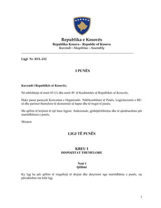 Republika e Kosovës
                        Republika Kosovo - Republic of Kosovo
                        Kuvendi - Skupština - Assembly
_______________________________________________________________________

Ligji Nr. 03/L-212


                                          I PUNËS


Kuvendi i Republikës së Kosovës;

Në mbështetje të nenit 65 (1) dhe nenit 49 të Kushtetutës së Republikës së Kosovës;

Duke pasur parasysh Konventat e Organizatës Ndërkombëtare të Punës, Legjislacionin e BE-
së dhe parimet themelore të ekonomisë së hapur dhe të tregut të punës;

Me qëllim të krijimit të një baze ligjore funksionale, gjithëpërfshirëse dhe të qëndrueshme për
marrëdhënien e punës,

Miraton


                                    LIGJ TË PUNËS



                                          KREU I
                               DISPOZITAT THEMELORE


                                           Neni 1
                                           Qëllimi

Ky ligj ka për qëllim të rregullojë të drejtat dhe detyrimet nga marrëdhënia e punës, siç
përcaktohen me këtë ligj.




                                                                                             1
 