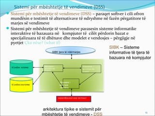 Sistemi për mbështetje të vendimeve (DSS)
 Sistemi për mbështetje të vendimeve (DSS) – paraqet softver i cili ofron
  mundësin e testimit të alternativave të ndryshme në fazën përgatitore të
  marjes së vendimeve
 Sistemi për mbështetje të vendimeve parasesin sisteme informatike
  interaktive të bazauara në kompjuter të cilët përdorin bazat e
  specijalizuara të të dhënave dhe modelet e vendosjes – përgjigje në
  pyetjet Çka nëse? (what if)
                                                      SIBK – Sisteme
                         SIBK tjera të ndërmarjes     informative të tjera të
                                                      bazuara në kompjutor
                       Nënsistemi i                         Nënsistemi i
  TË DHËNA INTERNE
                       qeverisjes me                        qeverisjes me
                       të dhëna                             modele




                                        Nënsistemi i
  TË DHËNA EKSTERNE                     qeverisjes
                                         me dialog



                                       SHFRYTËZUESIT DHE DETYRAT




                      arkitektura tipike e sistemit për
                                                                             13
                      mbështetje të vendimeve - DSS
 