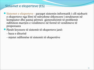 Sistemet e eksperteve (ES)
Sistemet e eksperteve - paraqet sistemin informatik i cili njohurit
 e eksperteve nga lëmi të ndryshme shkencore i strukturon në
 kompjutor dhe pastaj përmes gjeneralizimit të problemit
 ndihmon marrjen e vendimeve në formë të vendimeve të
 propozuara
Pjesët kryesore të sistemit të eksperteve janë:
 - baza e diturisë
 - mjetet ndihmëse të sistemit të ekspertëve




                                                                       14
 