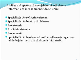 Profilet e ekspertve të nevojshëm në një sistem
  informatik të menaxhmentit do të ishin:

Specialistët për softverin e sistemit
Specialistët për bazën e të dhënave
Projektuesit
Analitikët sistemor
Programerët
Specialistët për hardver- në rastë se ndërmarja organizon
  mirëmbajtjen vetanake të sistemit informatik.




                                                             3
 