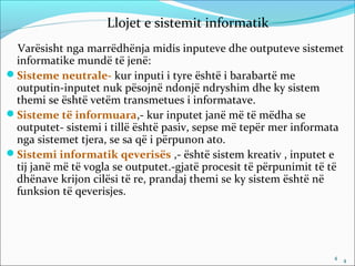 Llojet e sistemit informatik
 Varësisht nga marrëdhënja midis inputeve dhe outputeve sistemet
 informatike mundë të jenë:
Sisteme neutrale- kur inputi i tyre është i barabartë me
 outputin-inputet nuk pësojnë ndonjë ndryshim dhe ky sistem
 themi se është vetëm transmetues i informatave.
Sisteme të informuara,- kur inputet janë më të mëdha se
 outputet- sistemi i tillë është pasiv, sepse më tepër mer informata
 nga sistemet tjera, se sa që i përpunon ato.
Sistemi informatik qeverisës ,- është sistem kreativ , inputet e
 tij janë më të vogla se outputet.-gjatë procesit të përpunimit të të
 dhënave krijon cilësi të re, prandaj themi se ky sistem është në
 funksion të qeverisjes.




                                                                   4 4
 