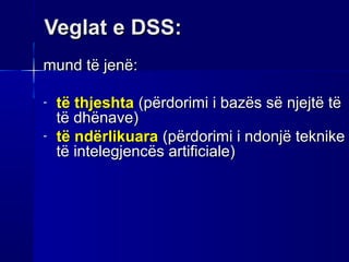 Veglat e DSS:
mund të jenë:

-   të thjeshta (përdorimi i bazës së njejtë të
    të dhënave)
-   të ndërlikuara (përdorimi i ndonjë teknike
    të intelegjencës artificiale)
 