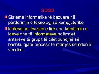 GDSS
Sisteme informatike të bazuara në
përdorimin e teknologjisë kompjuterike
lehtësojnë lëvizjen e lirë dhe këmbimin e
ideve dhe të informatave ndërmjet
antarëve të grupit të cilët punojnë së
bashku gjatë procesit të marrjes së ndonjë
vendimi.
 