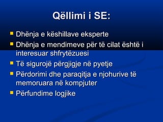 Qëllimi i SE:
   Dhënja e këshillave eksperte
   Dhënja e mendimeve për të cilat është i
    interesuar shfrytëzuesi
   Të sigurojë përgjigje në pyetje
   Përdorimi dhe paraqitja e njohurive të
    memoruara në kompjuter
   Përfundime logjike
 