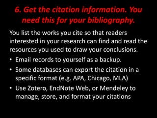 6. Get the citation information. You
need this for your bibliography.
You list the works you cite so that readers
interested in your research can find and read the
resources you used to draw your conclusions.
• Email records to yourself as a backup.
• Some databases can export the citation in a
specific format (e.g. APA, Chicago, MLA)
• Use Zotero, EndNote Web, or Mendeley to
manage, store, and format your citations
 