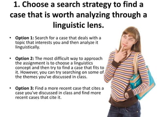 1. Choose a search strategy to find a
case that is worth analyzing through a
linguistic lens.
• Option 1: Search for a case that deals with a
topic that interests you and then analyze it
linguistically.
• Option 2: The most difficult way to approach
the assignment is to choose a linguistics
concept and then try to find a case that fits to
it. However, you can try searching on some of
the themes you've discussed in class.
• Option 3: Find a more recent case that cites a
case you've discussed in class and find more
recent cases that cite it.
 