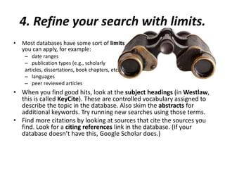 4. Refine your search with limits.
• Most databases have some sort of limits
you can apply, for example:
– date ranges
– publication types (e.g., scholarly
articles, dissertations, book chapters, etc.)
– languages
– peer reviewed articles
• When you find good hits, look at the subject headings (in Westlaw,
this is called KeyCite). These are controlled vocabulary assigned to
describe the topic in the database. Also skim the abstracts for
additional keywords. Try running new searches using those terms.
• Find more citations by looking at sources that cite the sources you
find. Look for a citing references link in the database. (If your
database doesn’t have this, Google Scholar does.)
 