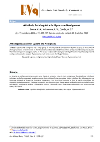 Rev. Virtual Quim. |Vol 4| |No. 3| |197-207| 197
Artigo
Atividade Antichagásica de Lignanas e Neolignanas
Souza, V. A.; Nakamura, C. V.; Corrêa, A. G.*
Rev. Virtual Quim., 2012, 4 (3), 197-207. Data de publicação na Web: 28 de abril de 2012
http://www.uff.br/rvq
Antichagasic Activity of Lignans and Neolignans
Abstract: Lignans and neolignans are a large group of natural products characterized by the coupling of two units of
phenylpropanoids. Several reports in the literature have been described the synthesis of lignans and neolignanas due to
their interesting pharmacological profile. In this review we discuss the biological activity of natural or synthetic lignans and
neolignans towards the parasite Trypanosoma cruzi, hi h auses the Chagas’ disease.
Keywords: Lig a s; eolig a s; atural produ ts; Chagas’ disease; Trypanosoma cruzi.
Resumo
As lignanas e neolignanas compreendem uma classe de produtos naturais com uma grande diversidade de estruturas
químicas, sendo formadas pelo acoplamento de duas unidades fenilpropanoides. Vários trabalhos têm sido descritos na
literatura relatando a síntese de lignanas e neolignanas. Este crescente interesse se deve a grande diversidade de
atividades biológicas que esta classe de compostos vem demonstrando. Nesta revisão serão abordados os trabalhos que
descrevem à atividade de lignanas e neolignanas naturais e sintéticas contra o parasita Trypanosoma cruzi, o causador da
doença de Chagas.
Palavras-chave: Lignanas; neolignanas; produtos naturais; doença de Chagas; Trypanosoma cruzi.
* Universidade Federal de São Carlos, Departamento de Química, CEP 13565-905, São Carlos, São Paulo, Brasil.
agcorrea@ufscar.br
DOI: 10.5935/1984-6835.20120017
 