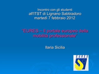   Incontro con gli studenti  all'ITST di Lignano Sabbiadoro martedì 7 febbraio 2012   “EURES – Il portale europeo della mobilità professionale” Ilaria Sicilia 