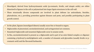 • Monolignol, derived from hydroxycinnamic acids (p-coumaric, ferulic, and sinapic acids), are either
dimerized to lignans in the cell or polymerized into larger lignin structures in the cell wall.
• These structurally diverse compounds are involved in plant defense (as antioxidants, biocides,
phytoalexins, etc.), providing protection against diseases and pests, and possibly participating in plant
growth control.
• In the plant, lignans (monolignol dimers) usually occur free or bound to sugars.
• Diglucosides of pinoresinol, secoisolariciresinol, and syringaresinol are common.
• Sesaminol triglucoside and sesaminol diglucoside occur in sesame seeds.
• In flax, secoisolariciresinol is present as a diglucoside and is part of an ester-linked complex or oligomer
containing 3-hydroxyl-3-methylglutaric acid, a number of cinnamic acid glycosides (usually ferulic or p-
coumaric acid) and the flavonoid herbacetin.
Sonia Singh, Assistant Professor, GLA University, Mathura
12
 