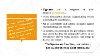  Lignans are a subgroup of non-
flavonoid polyphenols.
 Widely distributed in the plant kingdom, being present
in more than 55 plant families.
 Act as antioxidants and defense molecules against
pathogenic fungi and bacteria.
 In humans, epidemiological and physiological studies
have shown that they can exert positive effects in the
prevention of lifestyle-related diseases, such as type II
diabetes and cancer.
 The lignans are bioactive, non-nutrient,
non-caloric phenolic plant compounds
Sonia Singh, Assistant Professor, GLA University, Mathura
3
 