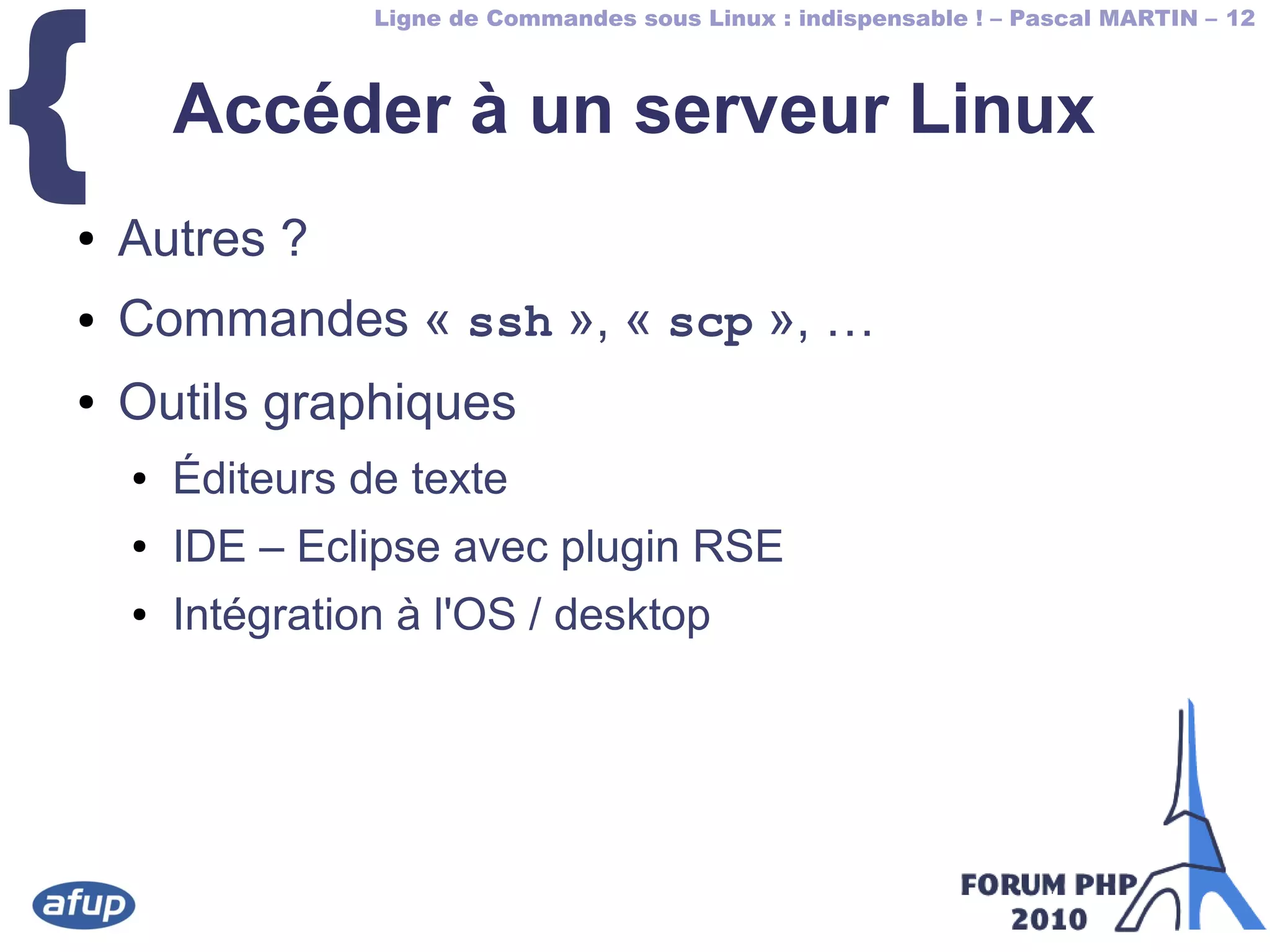 Ligne de Commandes sous Linux : indispensable ! – Pascal MARTIN – 12
{ Accéder à un serveur Linux
● Autres ?
● Commandes « ssh », « scp », …
● Outils graphiques
● Éditeurs de texte
● IDE – Eclipse avec plugin RSE
● Intégration à l'OS / desktop
 