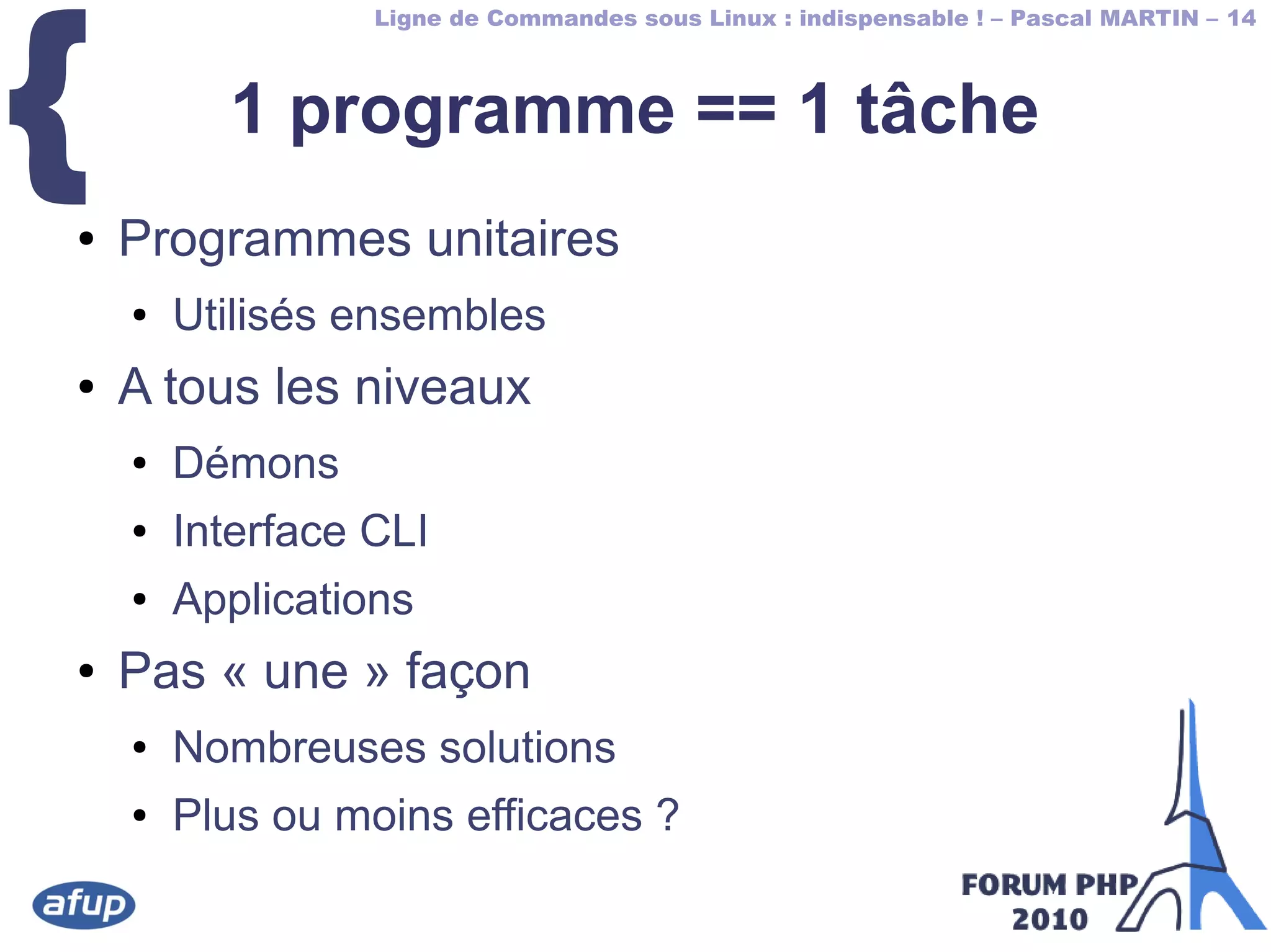 Ligne de Commandes sous Linux : indispensable ! – Pascal MARTIN – 14
{ 1 programme == 1 tâche
● Programmes unitaires
● Utilisés ensembles
● A tous les niveaux
● Démons
● Interface CLI
● Applications
● Pas « une » façon
● Nombreuses solutions
● Plus ou moins efficaces ?
 