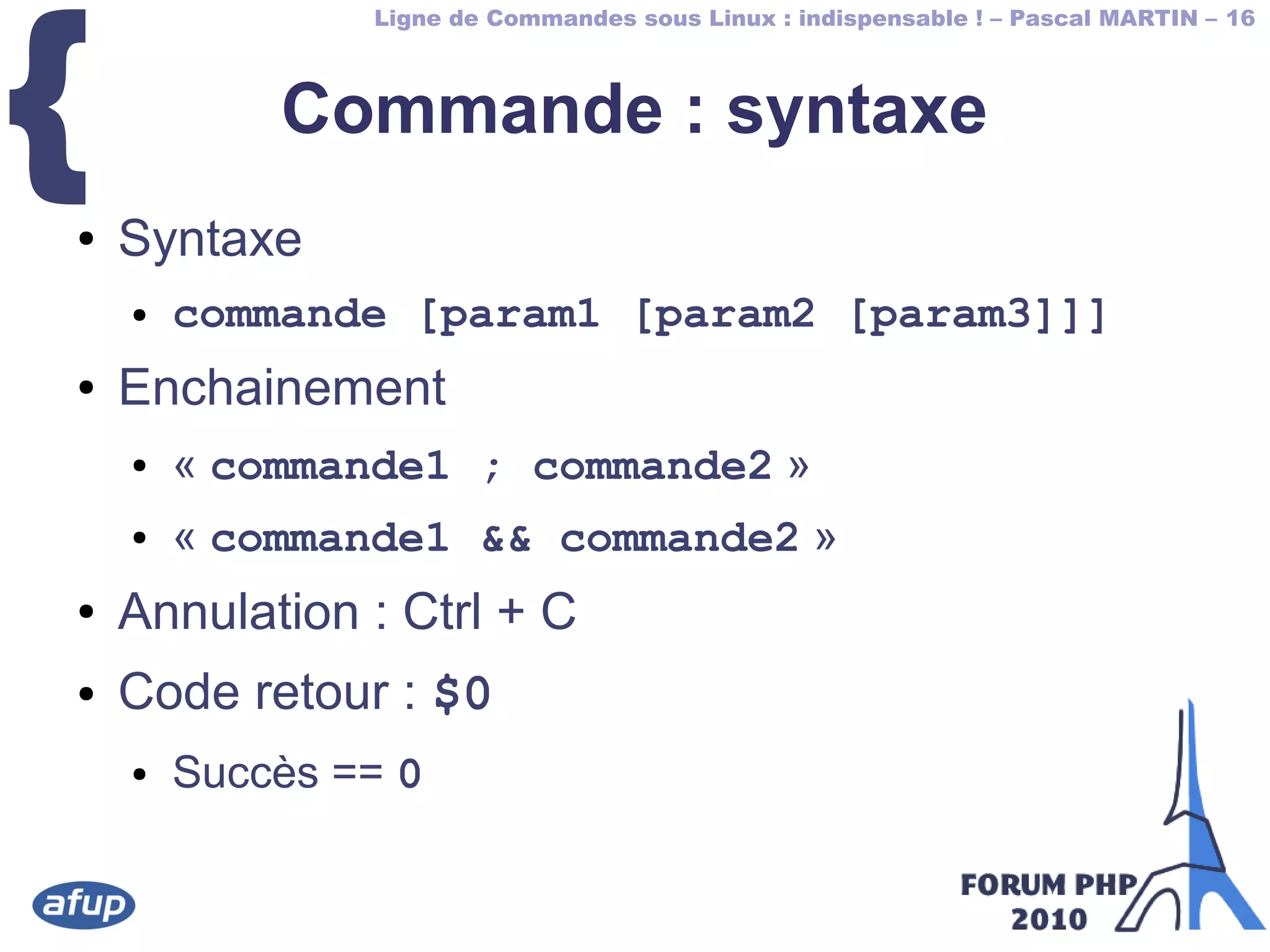 Ligne de Commandes sous Linux : indispensable ! – Pascal MARTIN – 16
{ Commande : syntaxe
● Syntaxe
● commande [param1 [param2 [param3]]]
● Enchainement
● « commande1 ; commande2 »
● « commande1 && commande2 »
● Annulation : Ctrl + C
● Code retour : $0
● Succès == 0
 