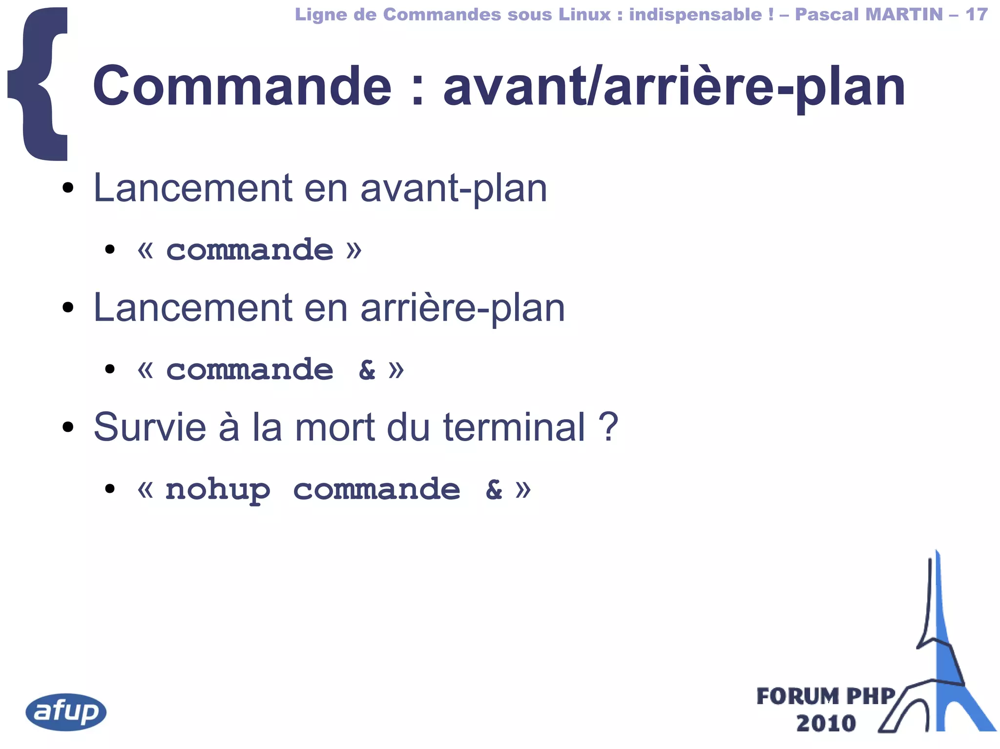 Ligne de Commandes sous Linux : indispensable ! – Pascal MARTIN – 17
{Commande : avant/arrière-plan
● Lancement en avant-plan
● « commande »
● Lancement en arrière-plan
● « commande & »
● Survie à la mort du terminal ?
● « nohup commande & »
 